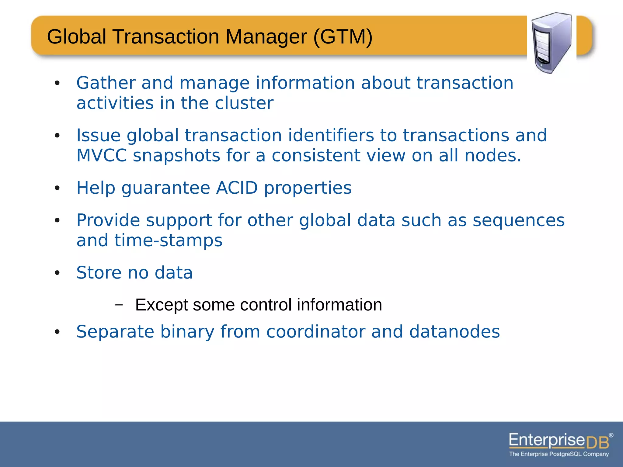 Global Transaction Manager (GTM)
● Gather and manage information about transaction
activities in the cluster
● Issue global transaction identifiers to transactions and
MVCC snapshots for a consistent view on all nodes.
● Help guarantee ACID properties
● Provide support for other global data such as sequences
and time-stamps
● Store no data
– Except some control information
● Separate binary from coordinator and datanodes
 
