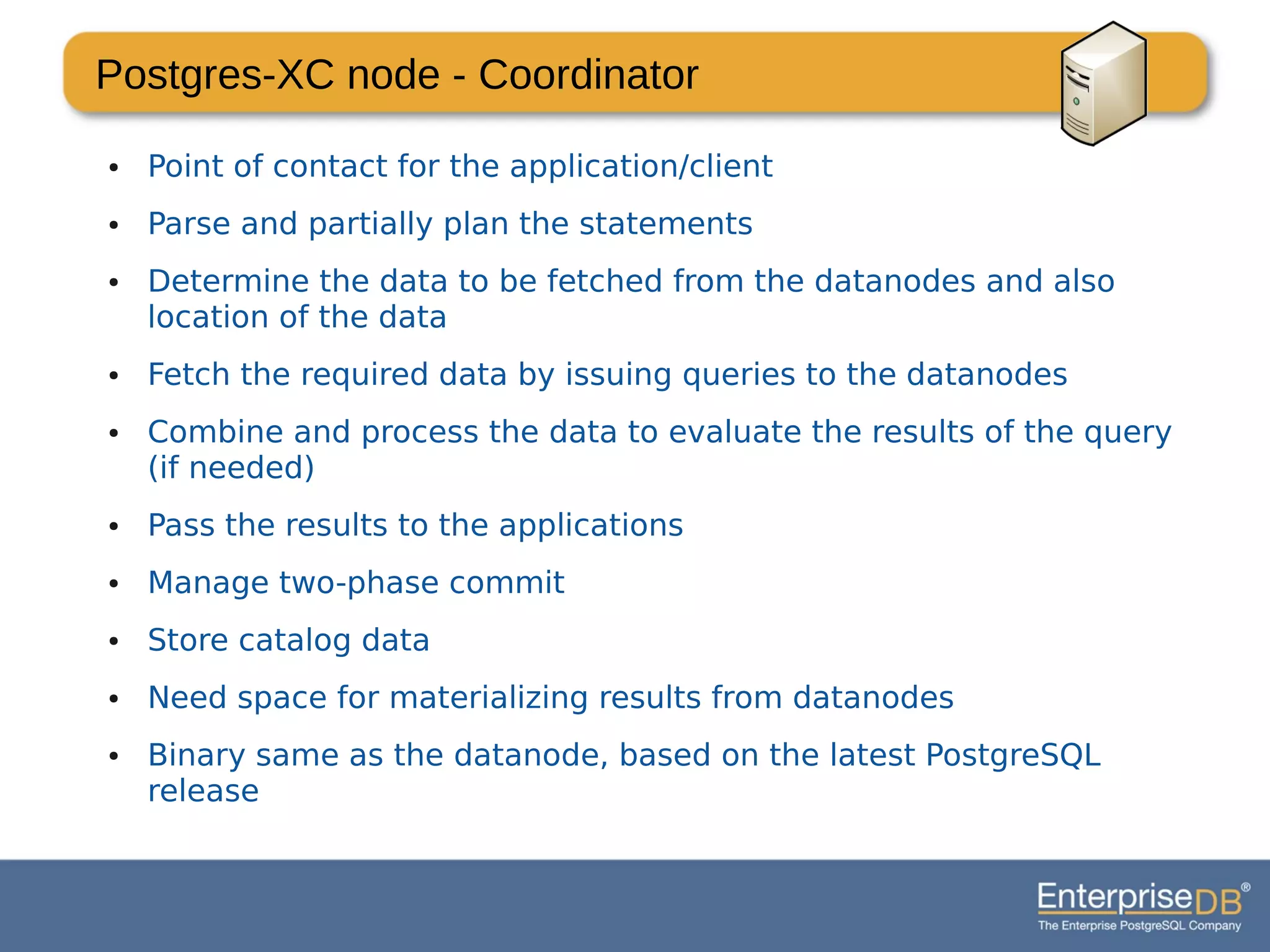 Postgres-XC node - Coordinator
● Point of contact for the application/client
● Parse and partially plan the statements
● Determine the data to be fetched from the datanodes and also
location of the data
● Fetch the required data by issuing queries to the datanodes
● Combine and process the data to evaluate the results of the query
(if needed)
● Pass the results to the applications
● Manage two-phase commit
● Store catalog data
● Need space for materializing results from datanodes
● Binary same as the datanode, based on the latest PostgreSQL
release
 