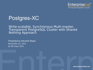 1EnterpriseDB, Postgres Plus and Dynatune are trademarks
of EnterpriseDB Corporation. Other names may be
trademarks of their respective owners. © 2010. All rights
reserved.
Postgres-XC
Write-scalable, Synchronous Multi-master,
Transparent PostgreSQL Cluster with Shared
Nothing Approach
Presented by Ashutosh Bapat
November 22, 2011
@ OSI Days 2011
 