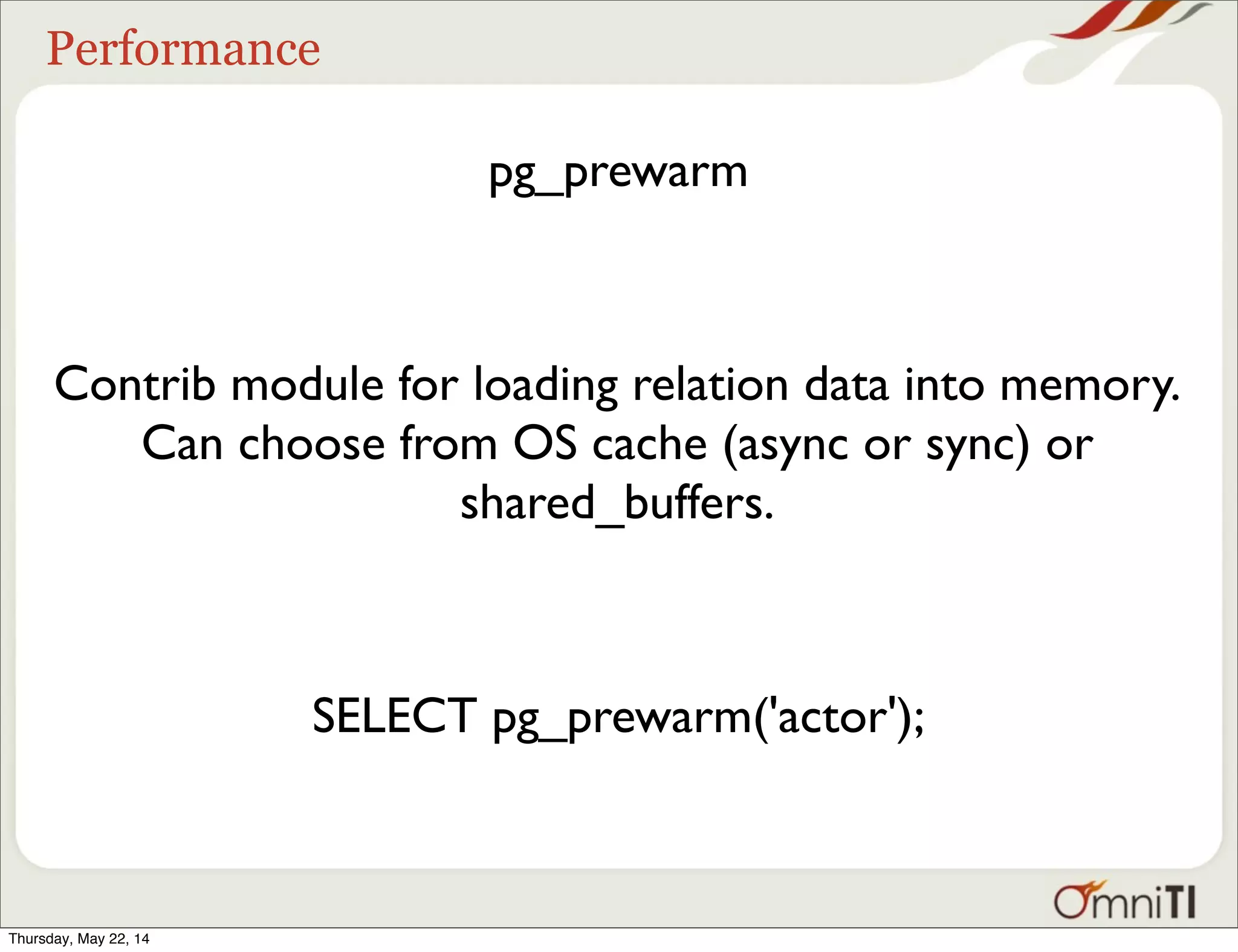 Performance pg_prewarm Contrib module for loading relation data into memory. Can choose from OS cache (async or sync) or shared_buffers. SELECT pg_prewarm('actor'); Thursday, May 22, 14 