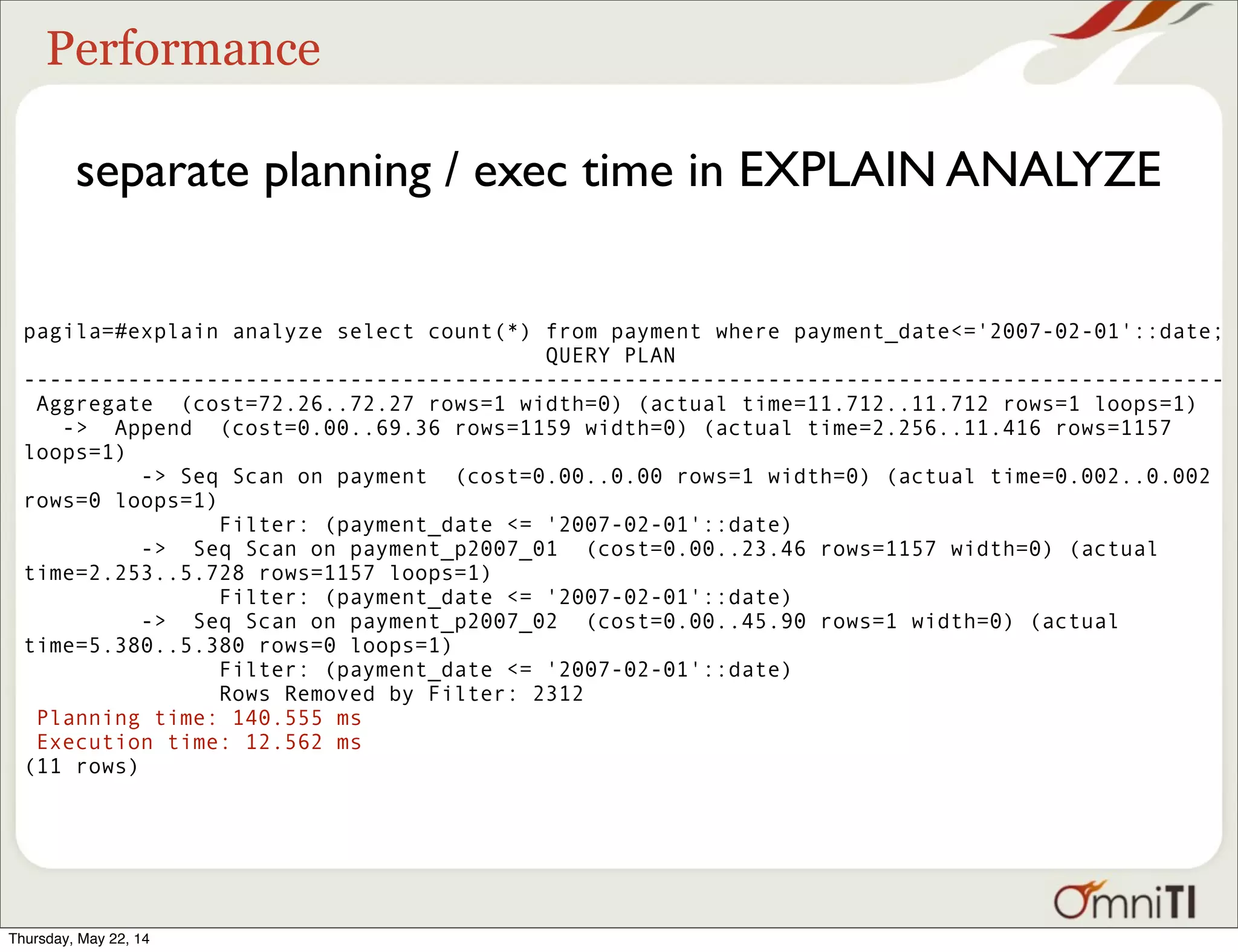 Performance separate planning / exec time in EXPLAIN ANALYZE pagila=#explain analyze select count(*) from payment where payment_date<='2007-02-01'::date; QUERY PLAN -------------------------------------------------------------------------------------------- Aggregate (cost=72.26..72.27 rows=1 width=0) (actual time=11.712..11.712 rows=1 loops=1) -> Append (cost=0.00..69.36 rows=1159 width=0) (actual time=2.256..11.416 rows=1157 loops=1) -> Seq Scan on payment (cost=0.00..0.00 rows=1 width=0) (actual time=0.002..0.002 rows=0 loops=1) Filter: (payment_date <= '2007-02-01'::date) -> Seq Scan on payment_p2007_01 (cost=0.00..23.46 rows=1157 width=0) (actual time=2.253..5.728 rows=1157 loops=1) Filter: (payment_date <= '2007-02-01'::date) -> Seq Scan on payment_p2007_02 (cost=0.00..45.90 rows=1 width=0) (actual time=5.380..5.380 rows=0 loops=1) Filter: (payment_date <= '2007-02-01'::date) Rows Removed by Filter: 2312 Planning time: 140.555 ms Execution time: 12.562 ms (11 rows) Thursday, May 22, 14 