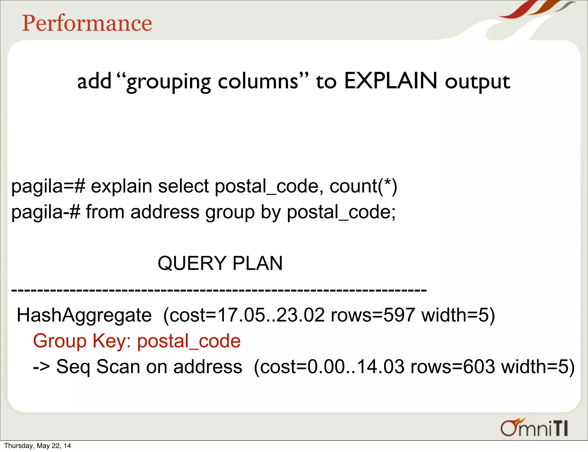 Performance add “grouping columns” to EXPLAIN output pagila=# explain select postal_code, count(*) pagila-# from address group by postal_code; QUERY PLAN ---------------------------------------------------------------- HashAggregate (cost=17.05..23.02 rows=597 width=5) Group Key: postal_code -> Seq Scan on address (cost=0.00..14.03 rows=603 width=5) Thursday, May 22, 14 