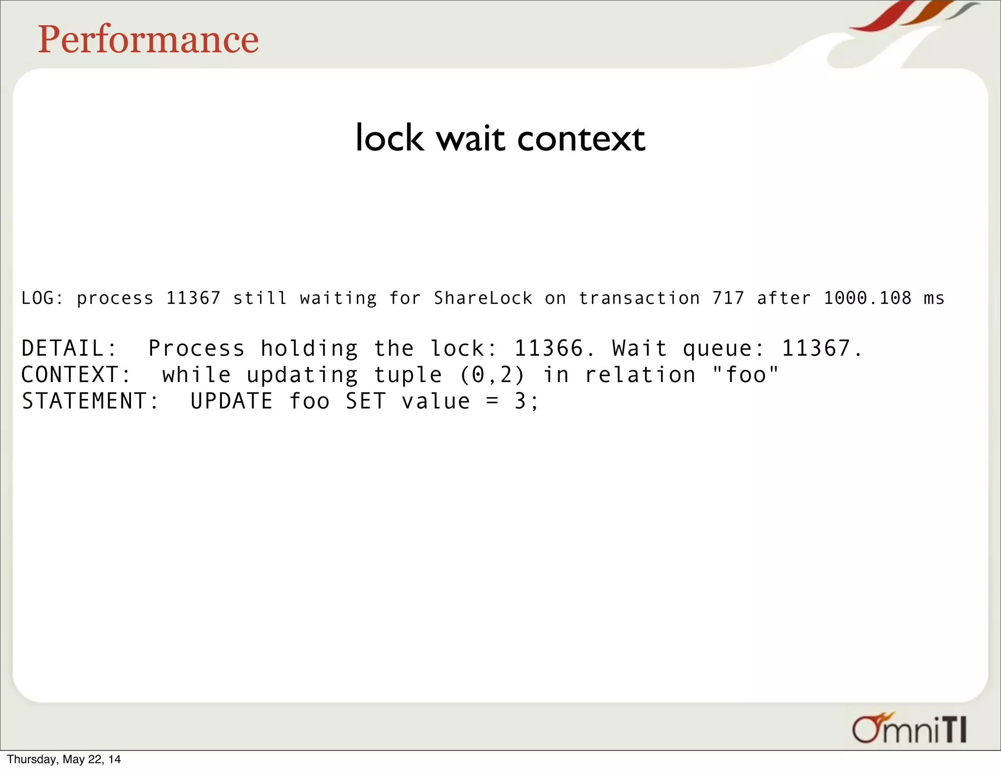 Performance lock wait context LOG: process 11367 still waiting for ShareLock on transaction 717 after 1000.108 ms DETAIL: Process holding the lock: 11366. Wait queue: 11367. CONTEXT: while updating tuple (0,2) in relation "foo" STATEMENT: UPDATE foo SET value = 3; Thursday, May 22, 14 
