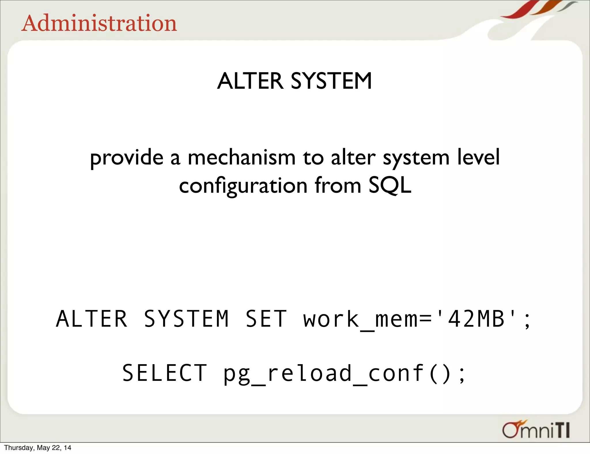 Administration ALTER SYSTEM provide a mechanism to alter system level conﬁguration from SQL ALTER SYSTEM SET work_mem='42MB'; SELECT pg_reload_conf(); Thursday, May 22, 14 