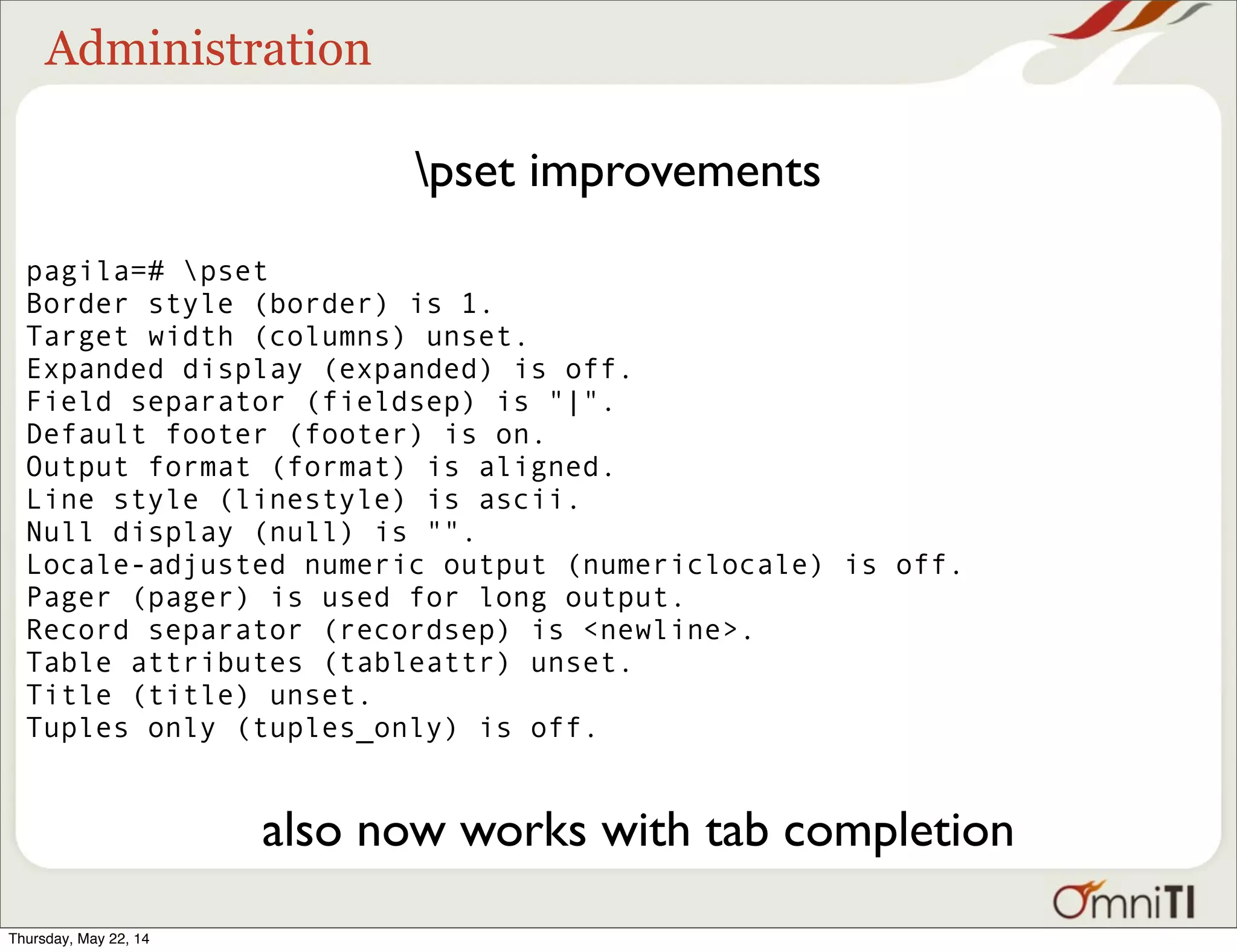 Administration pset improvements pagila=# pset Border style (border) is 1. Target width (columns) unset. Expanded display (expanded) is off. Field separator (fieldsep) is "|". Default footer (footer) is on. Output format (format) is aligned. Line style (linestyle) is ascii. Null display (null) is "". Locale-adjusted numeric output (numericlocale) is off. Pager (pager) is used for long output. Record separator (recordsep) is <newline>. Table attributes (tableattr) unset. Title (title) unset. Tuples only (tuples_only) is off. also now works with tab completion Thursday, May 22, 14 