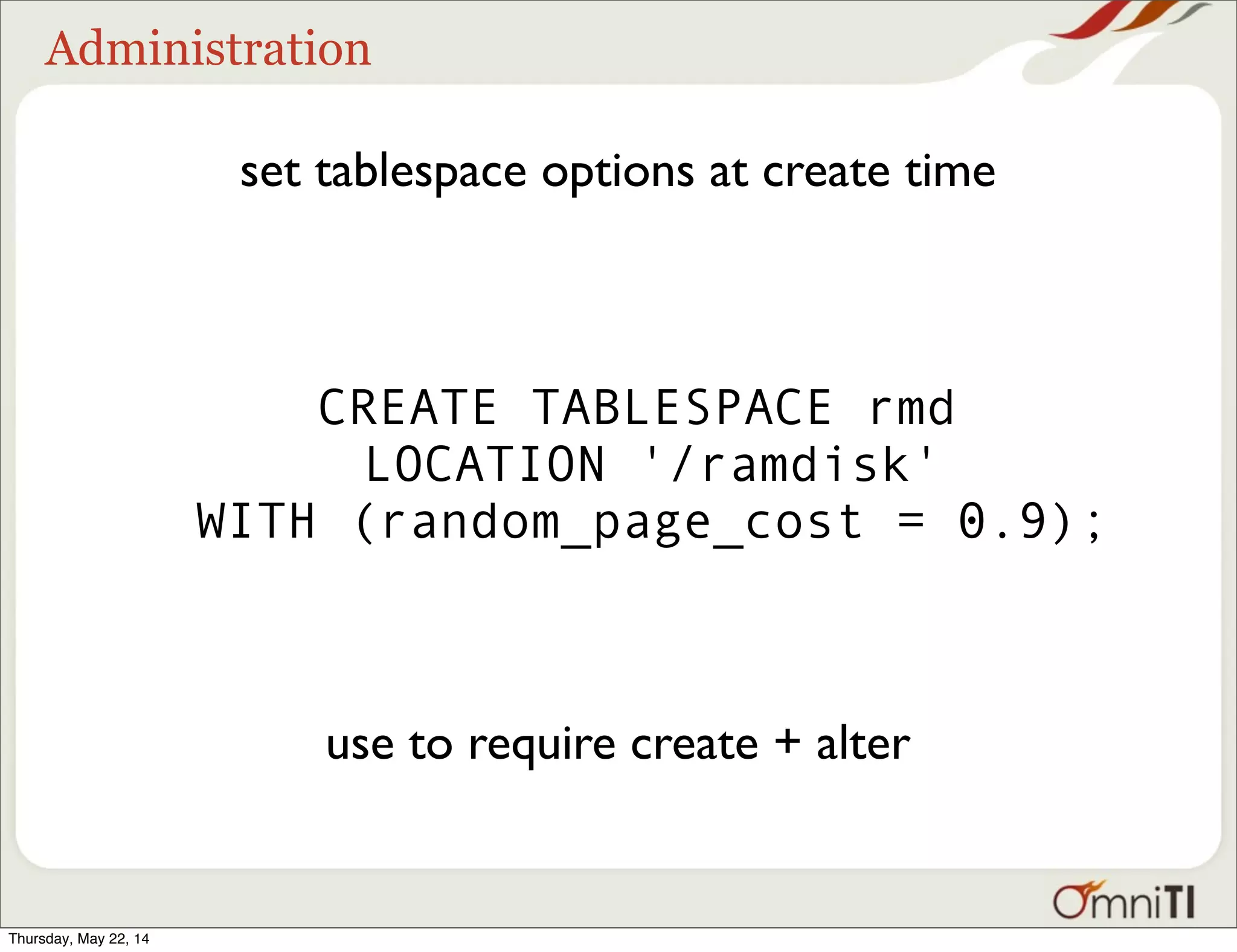 Administration set tablespace options at create time CREATE TABLESPACE rmd LOCATION '/ramdisk' WITH (random_page_cost = 0.9); use to require create + alter Thursday, May 22, 14 