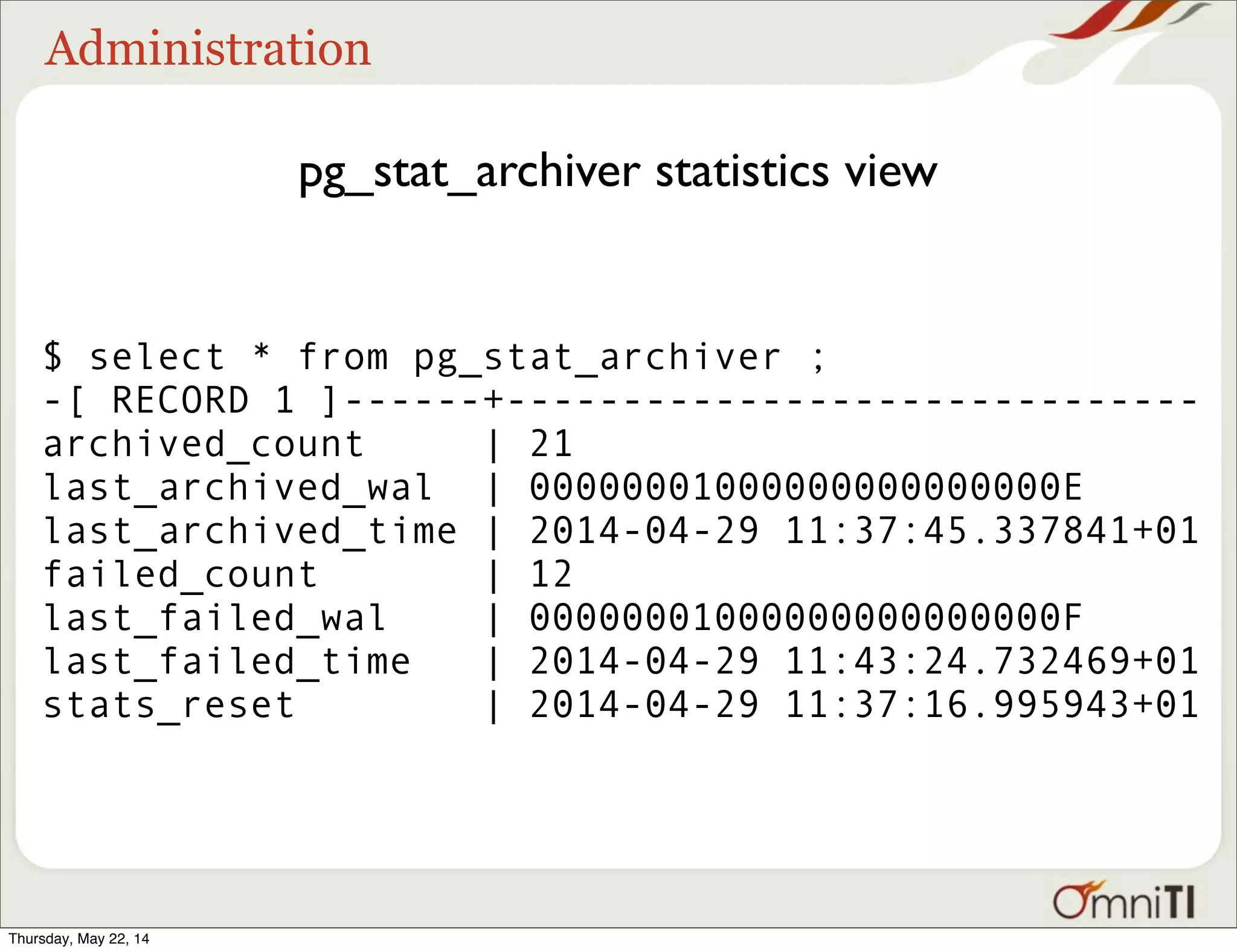 Administration pg_stat_archiver statistics view $ select * from pg_stat_archiver ; -[ RECORD 1 ]------+------------------------------ archived_count | 21 last_archived_wal | 00000001000000000000000E last_archived_time | 2014-04-29 11:37:45.337841+01 failed_count | 12 last_failed_wal | 00000001000000000000000F last_failed_time | 2014-04-29 11:43:24.732469+01 stats_reset | 2014-04-29 11:37:16.995943+01 Thursday, May 22, 14 