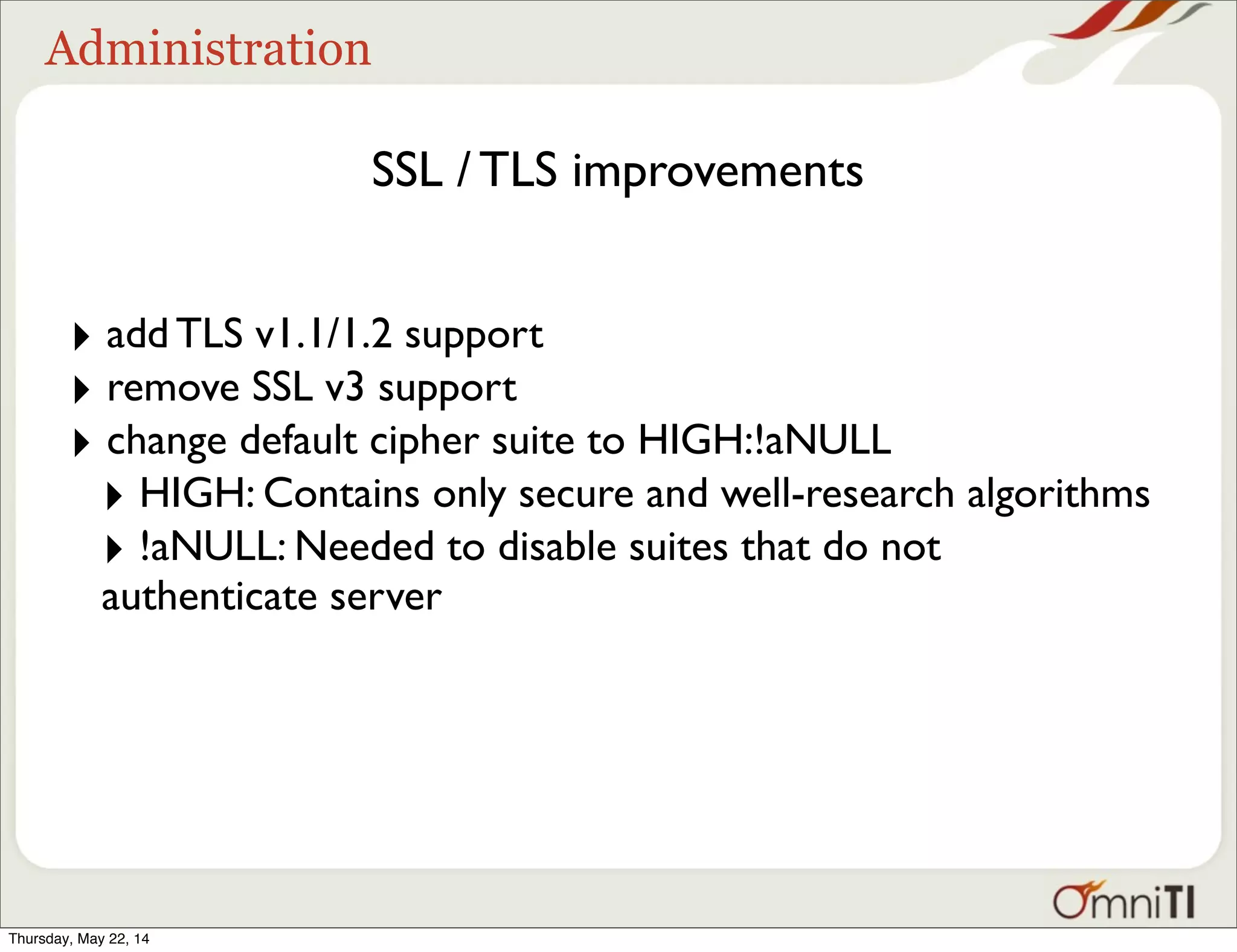 Administration SSL / TLS improvements ‣ add TLS v1.1/1.2 support ‣ remove SSL v3 support ‣ change default cipher suite to HIGH:!aNULL ‣ HIGH: Contains only secure and well-research algorithms ‣ !aNULL: Needed to disable suites that do not authenticate server Thursday, May 22, 14 