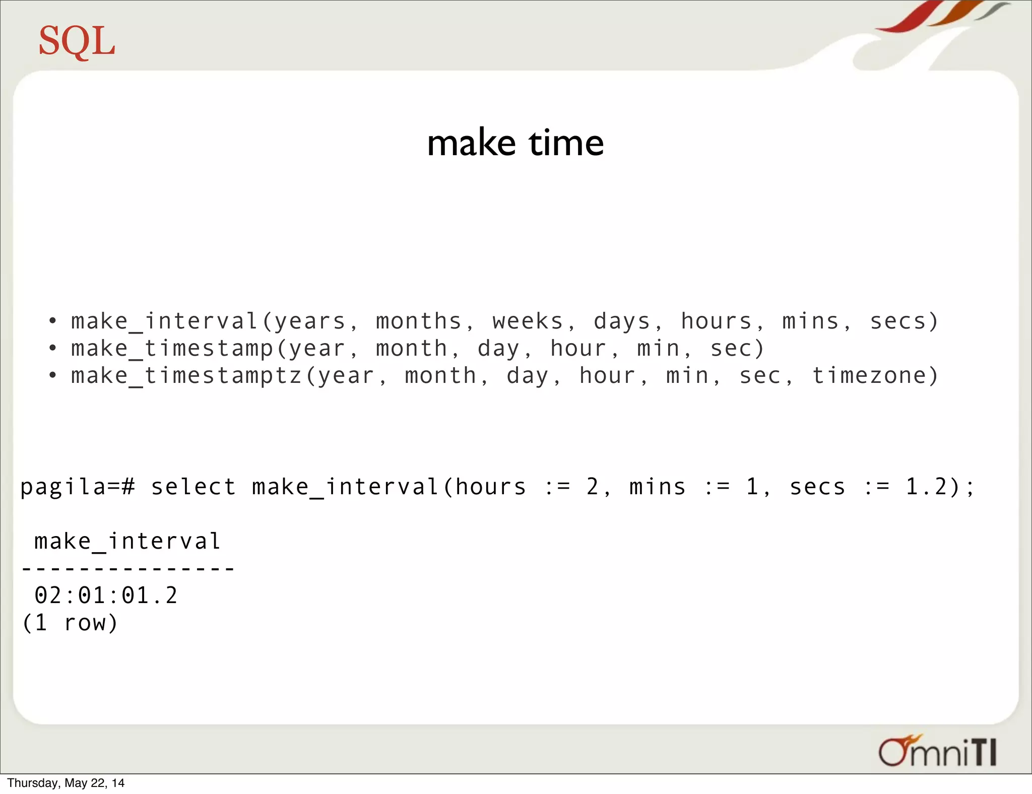 SQL make time • make_interval(years, months, weeks, days, hours, mins, secs) • make_timestamp(year, month, day, hour, min, sec) • make_timestamptz(year, month, day, hour, min, sec, timezone) pagila=# select make_interval(hours := 2, mins := 1, secs := 1.2); make_interval --------------- 02:01:01.2 (1 row) Thursday, May 22, 14 