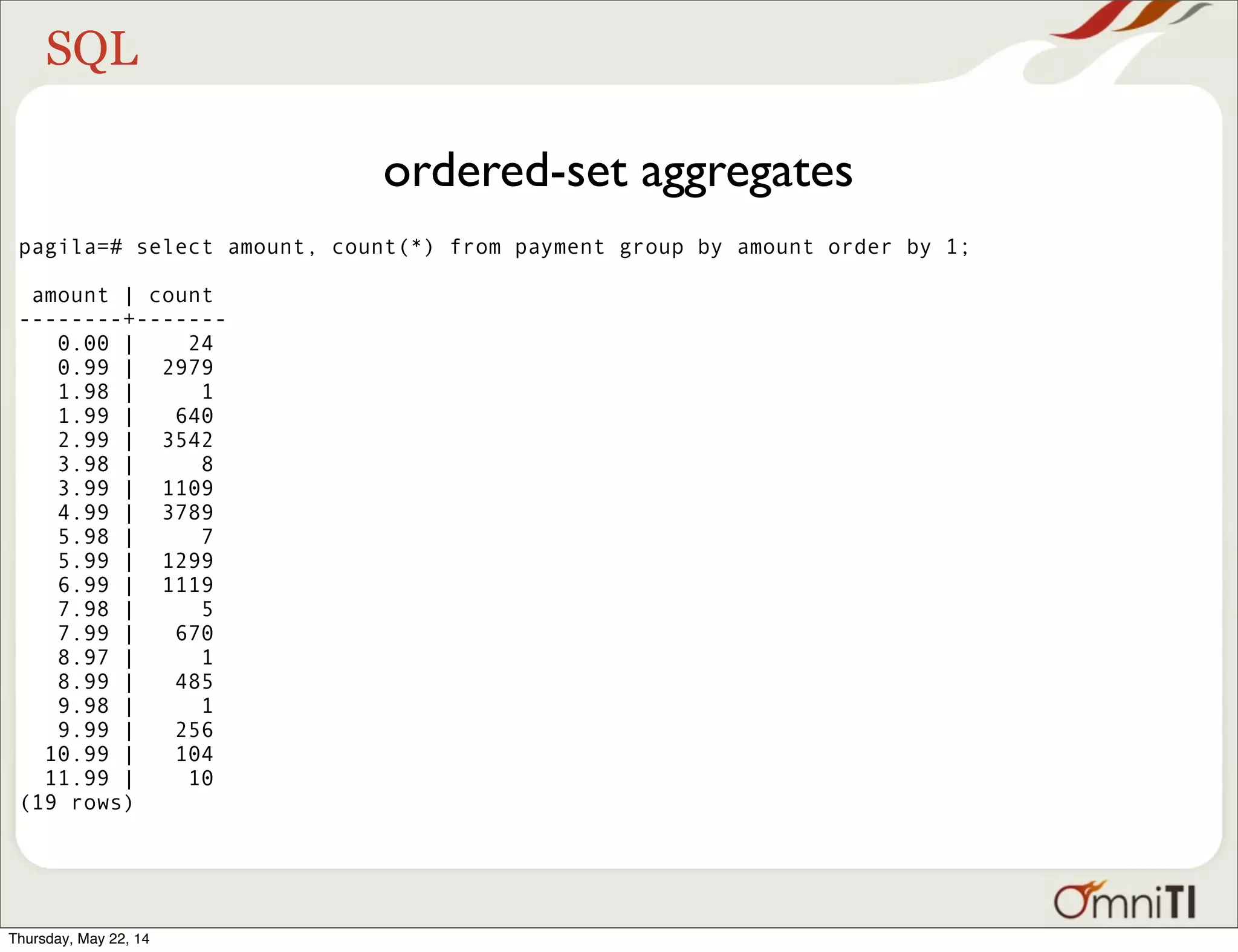 SQL ordered-set aggregates pagila=# select amount, count(*) from payment group by amount order by 1; amount | count --------+------- 0.00 | 24 0.99 | 2979 1.98 | 1 1.99 | 640 2.99 | 3542 3.98 | 8 3.99 | 1109 4.99 | 3789 5.98 | 7 5.99 | 1299 6.99 | 1119 7.98 | 5 7.99 | 670 8.97 | 1 8.99 | 485 9.98 | 1 9.99 | 256 10.99 | 104 11.99 | 10 (19 rows) Thursday, May 22, 14 
