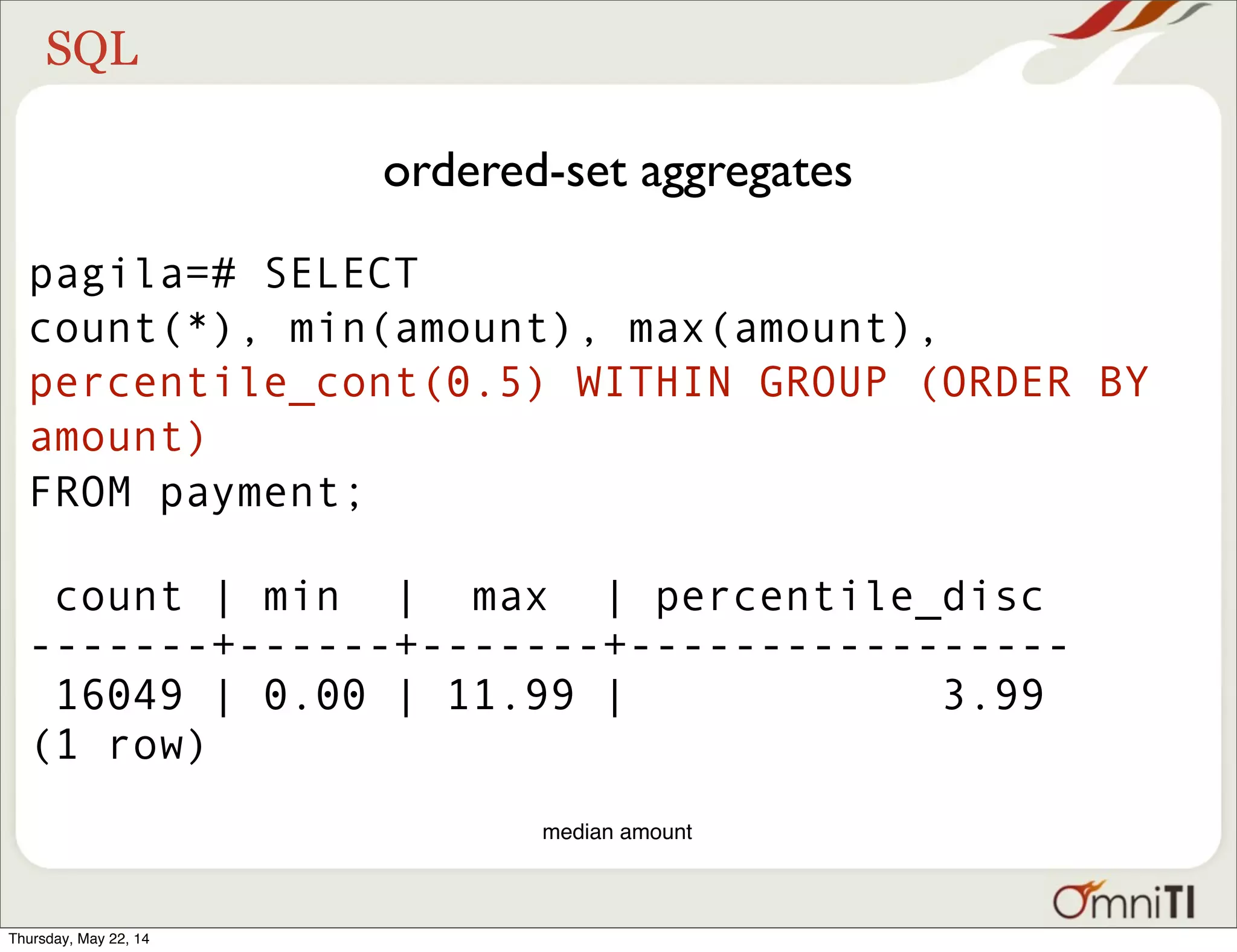 SQL ordered-set aggregates pagila=# SELECT count(*), min(amount), max(amount), percentile_cont(0.5) WITHIN GROUP (ORDER BY amount) FROM payment; count | min | max | percentile_disc -------+------+-------+----------------- 16049 | 0.00 | 11.99 | 3.99 (1 row) median amount Thursday, May 22, 14 