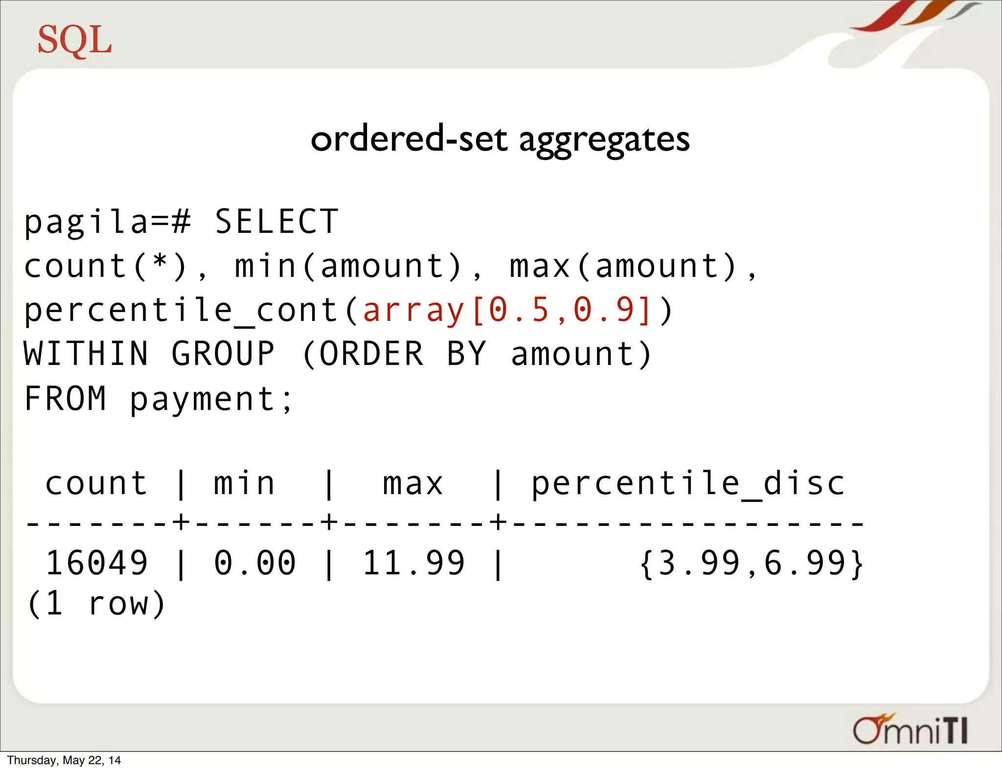 SQL ordered-set aggregates pagila=# SELECT count(*), min(amount), max(amount), percentile_cont(array[0.5,0.9]) WITHIN GROUP (ORDER BY amount) FROM payment; count | min | max | percentile_disc -------+------+-------+----------------- 16049 | 0.00 | 11.99 | {3.99,6.99} (1 row) Thursday, May 22, 14 