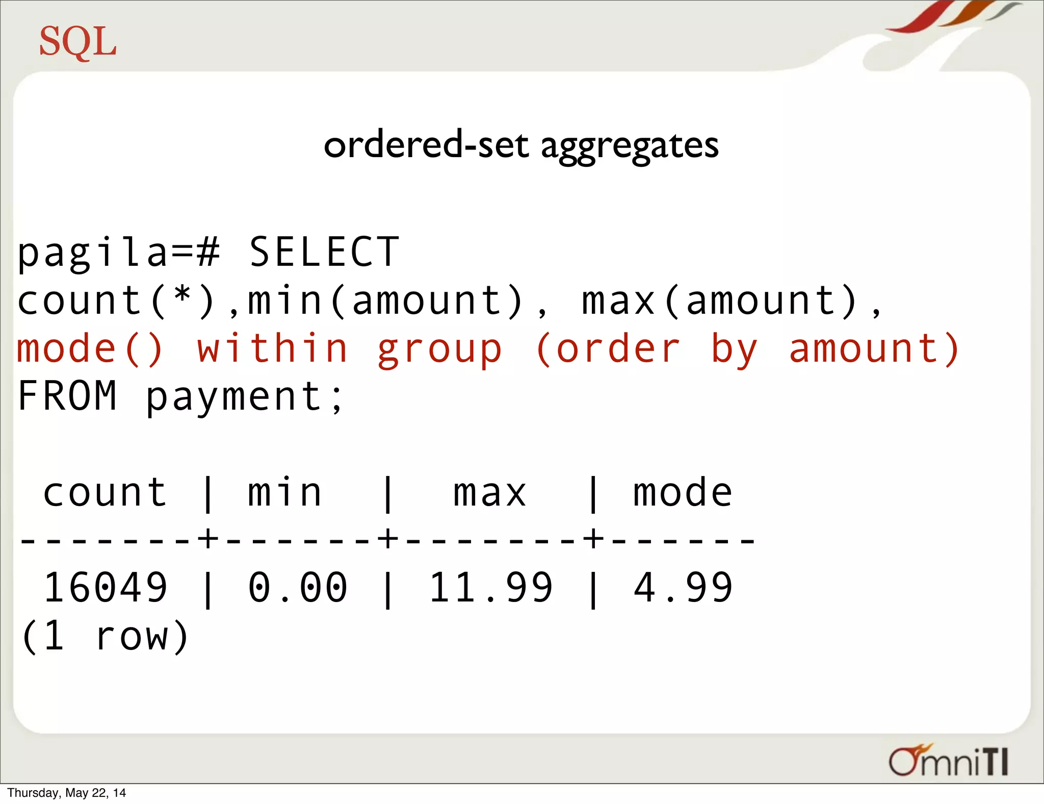 SQL ordered-set aggregates pagila=# SELECT count(*),min(amount), max(amount), mode() within group (order by amount) FROM payment; count | min | max | mode -------+------+-------+------ 16049 | 0.00 | 11.99 | 4.99 (1 row) Thursday, May 22, 14 