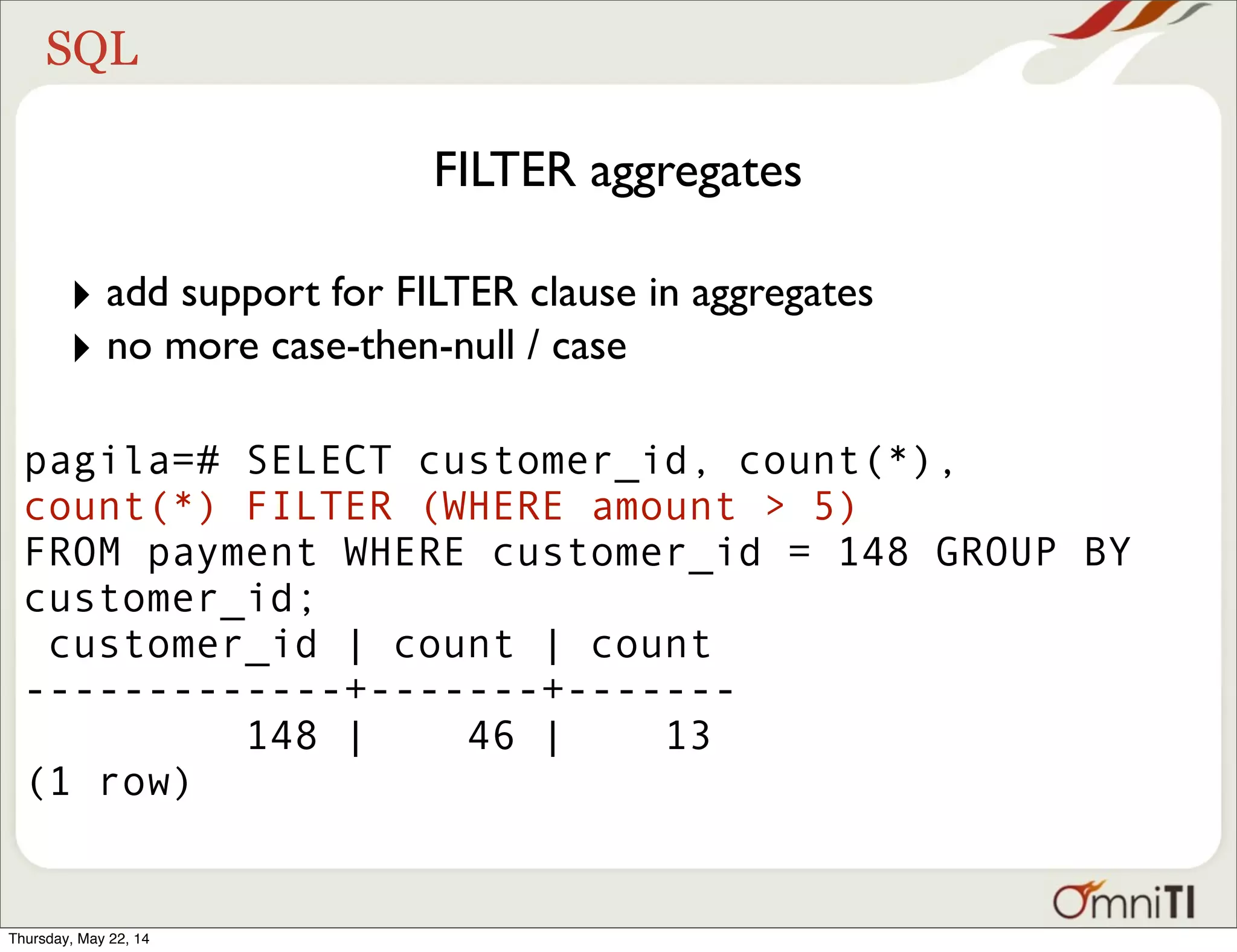 SQL FILTER aggregates pagila=# SELECT customer_id, count(*), count(*) FILTER (WHERE amount > 5) FROM payment WHERE customer_id = 148 GROUP BY customer_id; customer_id | count | count -------------+-------+------- 148 | 46 | 13 (1 row) ‣ add support for FILTER clause in aggregates ‣ no more case-then-null / case Thursday, May 22, 14 