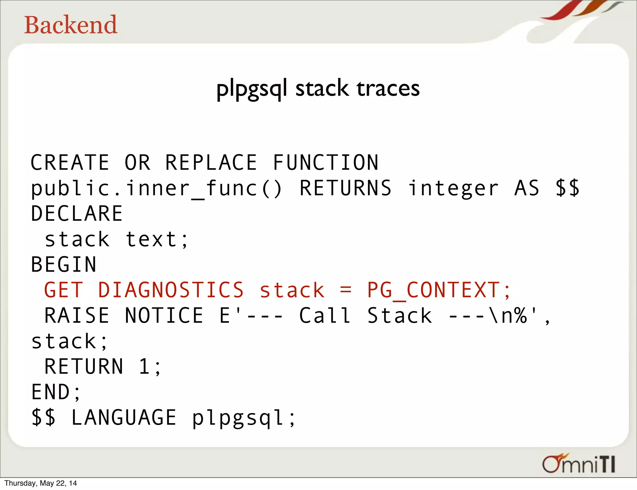 Backend plpgsql stack traces CREATE OR REPLACE FUNCTION public.inner_func() RETURNS integer AS $$ DECLARE stack text; BEGIN GET DIAGNOSTICS stack = PG_CONTEXT; RAISE NOTICE E'--- Call Stack ---n%', stack; RETURN 1; END; $$ LANGUAGE plpgsql; Thursday, May 22, 14 