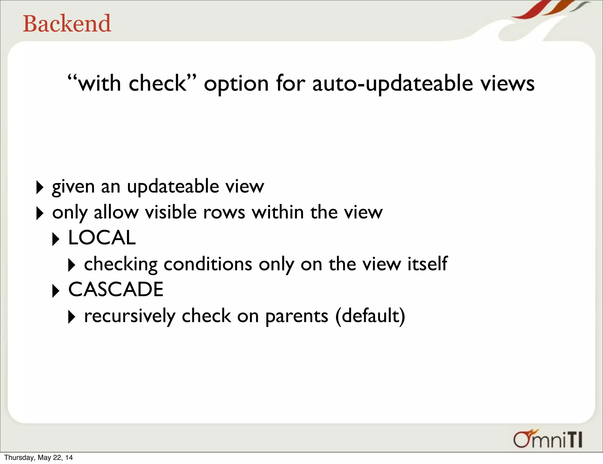 Backend “with check” option for auto-updateable views ‣ given an updateable view ‣ only allow visible rows within the view ‣ LOCAL ‣ checking conditions only on the view itself ‣ CASCADE ‣ recursively check on parents (default) Thursday, May 22, 14 