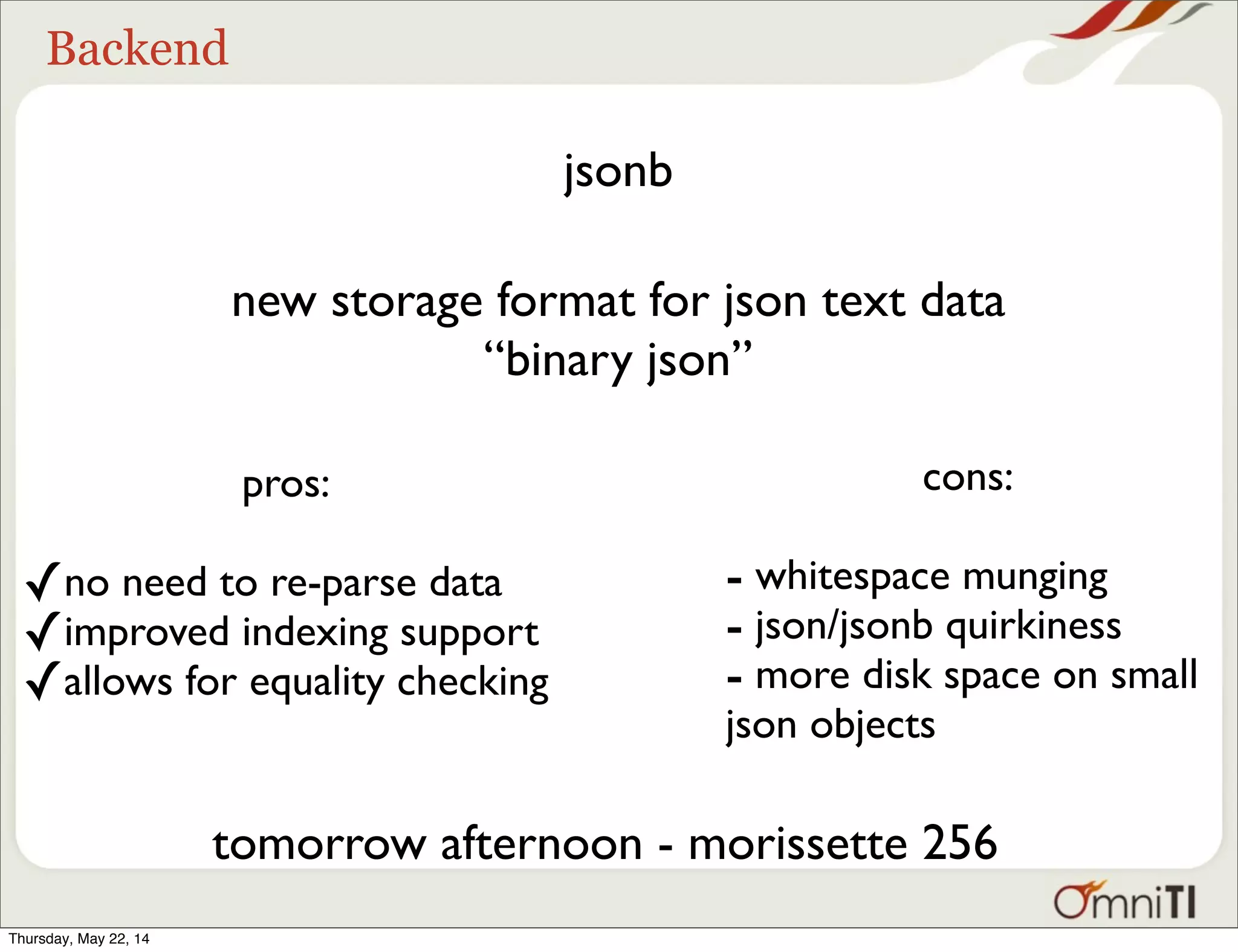 Backend jsonb new storage format for json text data “binary json” pros: ✓no need to re-parse data ✓improved indexing support ✓allows for equality checking cons: - whitespace munging - json/jsonb quirkiness - more disk space on small json objects tomorrow afternoon - morissette 256 Thursday, May 22, 14 