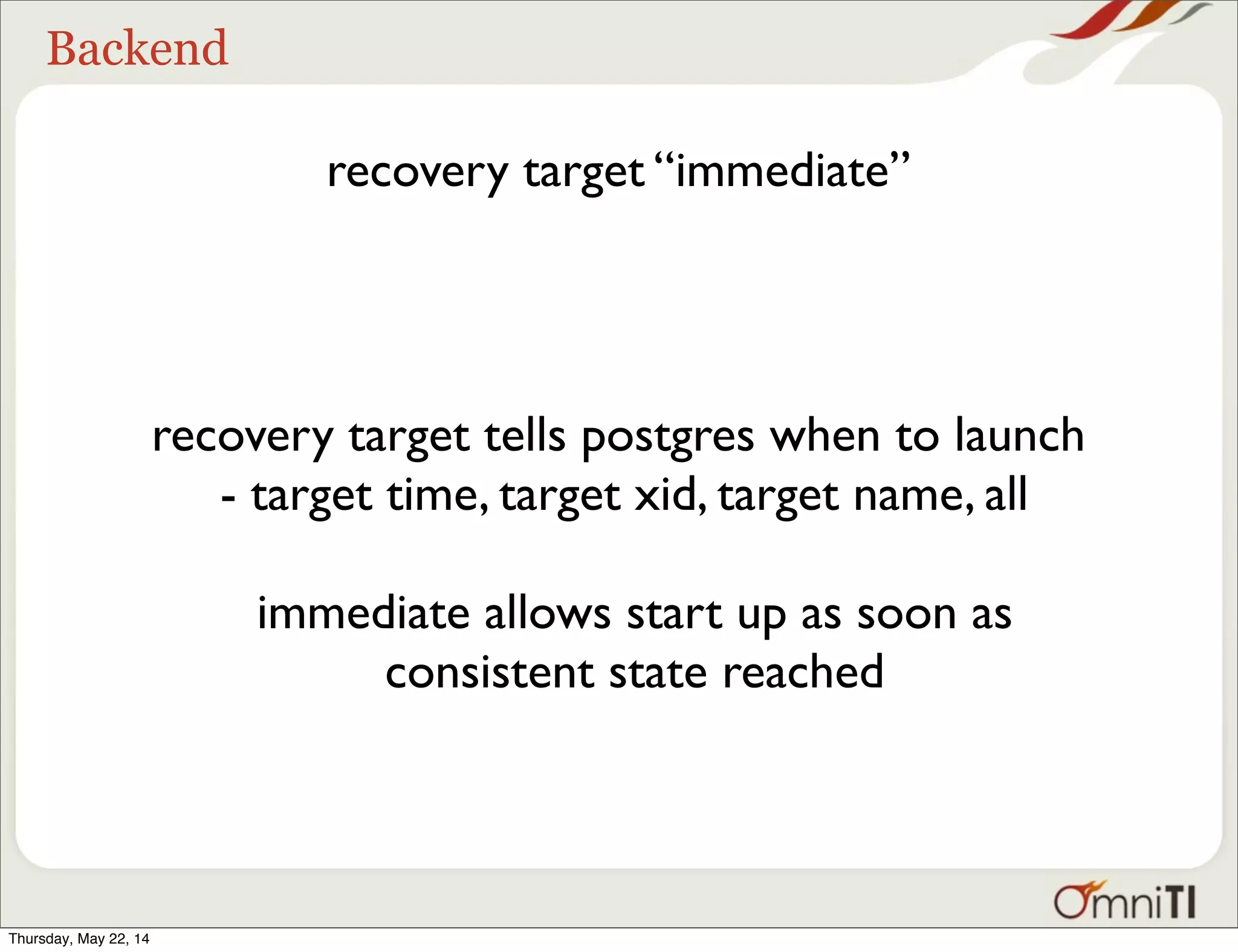 Backend recovery target “immediate” recovery target tells postgres when to launch - target time, target xid, target name, all immediate allows start up as soon as consistent state reached Thursday, May 22, 14 