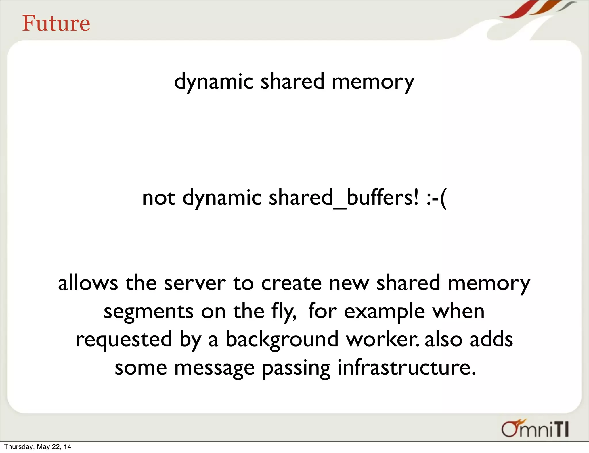 Future dynamic shared memory allows the server to create new shared memory segments on the ﬂy, for example when requested by a background worker. also adds some message passing infrastructure. not dynamic shared_buffers! :-( Thursday, May 22, 14 