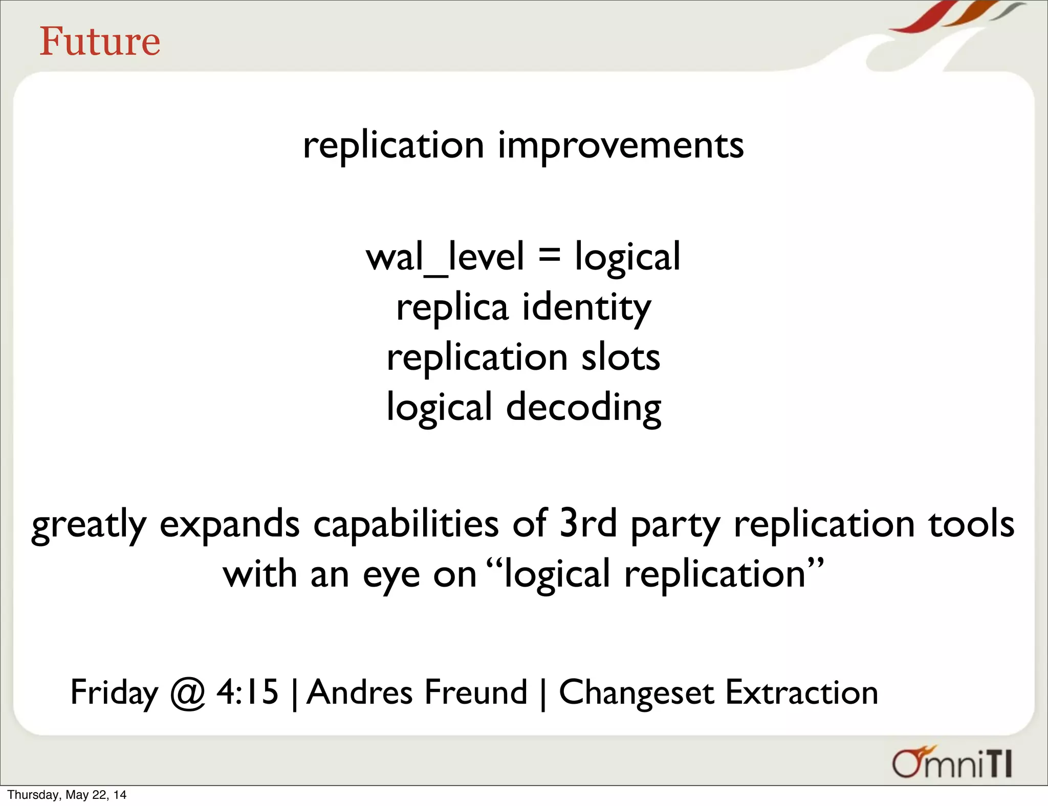 Future replication improvements wal_level = logical replica identity replication slots logical decoding greatly expands capabilities of 3rd party replication tools with an eye on “logical replication” Friday @ 4:15 | Andres Freund | Changeset Extraction Thursday, May 22, 14 