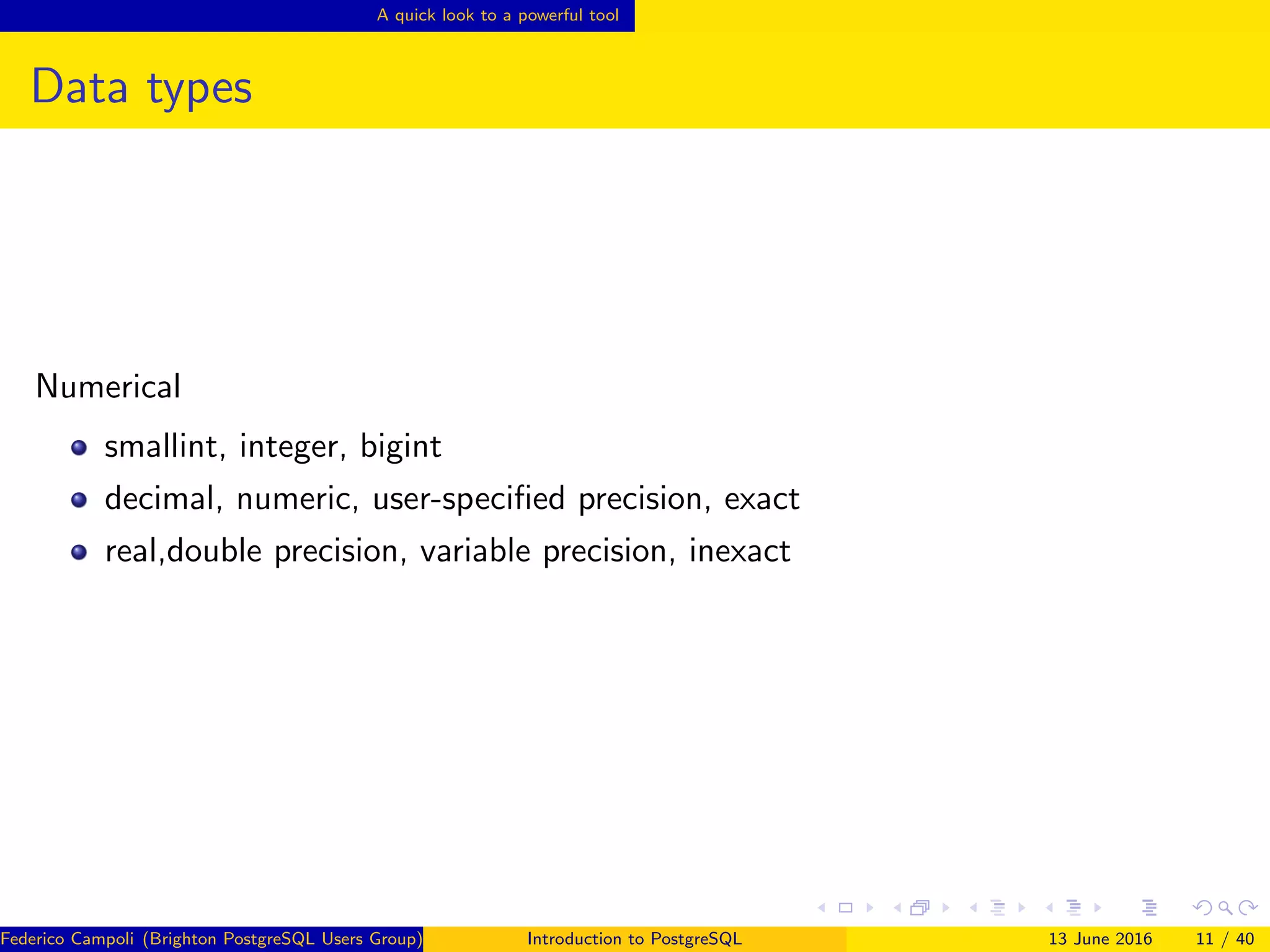 A quick look to a powerful tool
Data types
Numerical
smallint, integer, bigint
decimal, numeric, user-speciﬁed precision, exact
real,double precision, variable precision, inexact
Federico Campoli (Brighton PostgreSQL Users Group) Introduction to PostgreSQL 13 June 2016 11 / 40
 