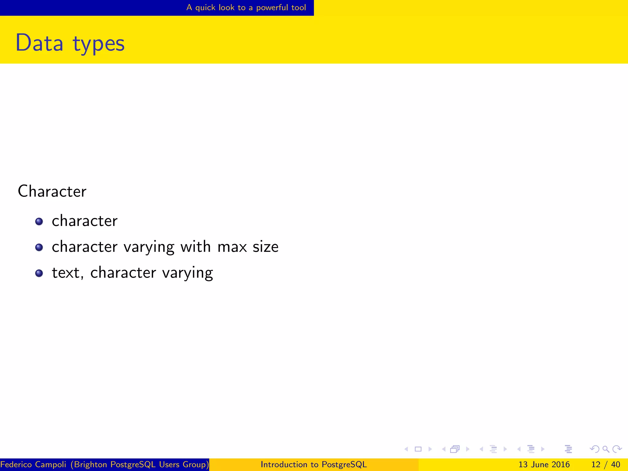 A quick look to a powerful tool
Data types
Character
character
character varying with max size
text, character varying
Federico Campoli (Brighton PostgreSQL Users Group) Introduction to PostgreSQL 13 June 2016 12 / 40
 
