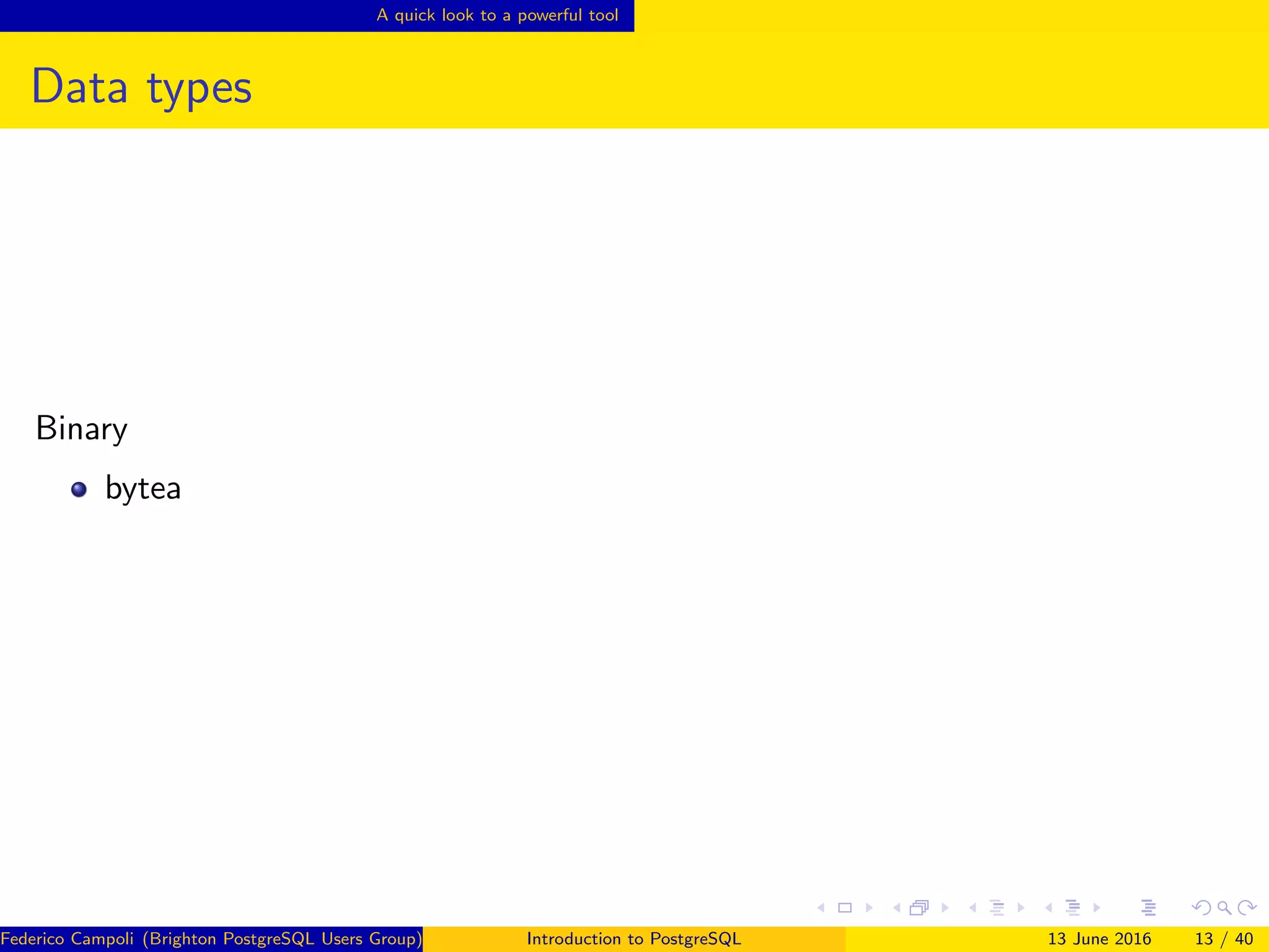 A quick look to a powerful tool
Data types
Binary
bytea
Federico Campoli (Brighton PostgreSQL Users Group) Introduction to PostgreSQL 13 June 2016 13 / 40
 