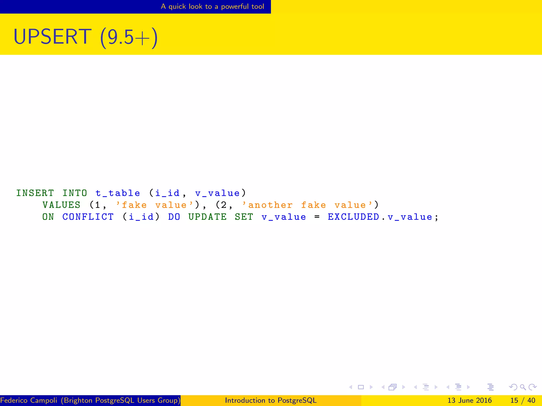 A quick look to a powerful tool
UPSERT (9.5+)
INSERT INTO t_table (i_id , v_value)
VALUES (1, ’fake value ’), (2, ’another fake value ’)
ON CONFLICT (i_id) DO UPDATE SET v_value = EXCLUDED.v_value;
Federico Campoli (Brighton PostgreSQL Users Group) Introduction to PostgreSQL 13 June 2016 15 / 40
 