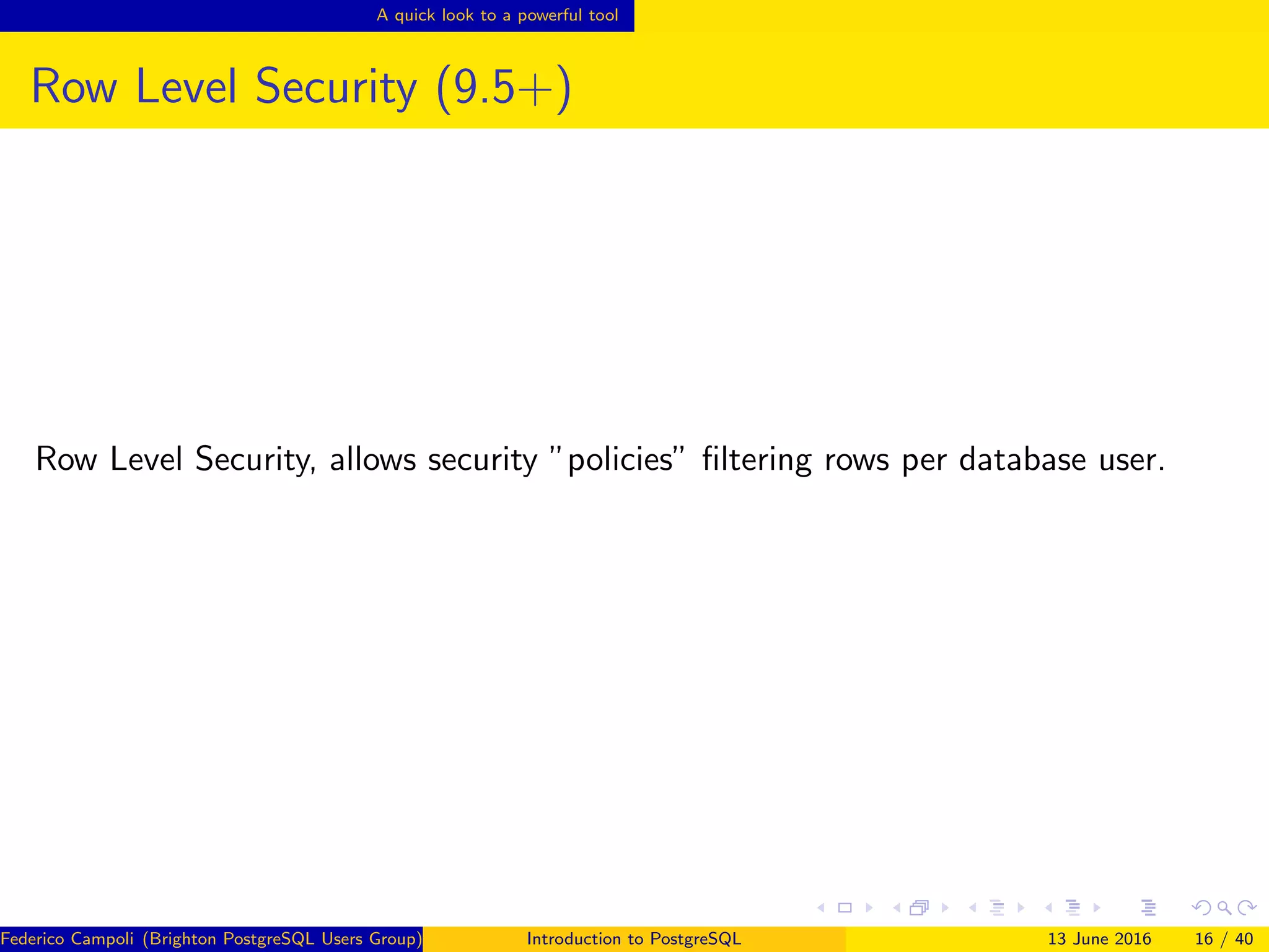 A quick look to a powerful tool
Row Level Security (9.5+)
Row Level Security, allows security ”policies” ﬁltering rows per database user.
Federico Campoli (Brighton PostgreSQL Users Group) Introduction to PostgreSQL 13 June 2016 16 / 40
 
