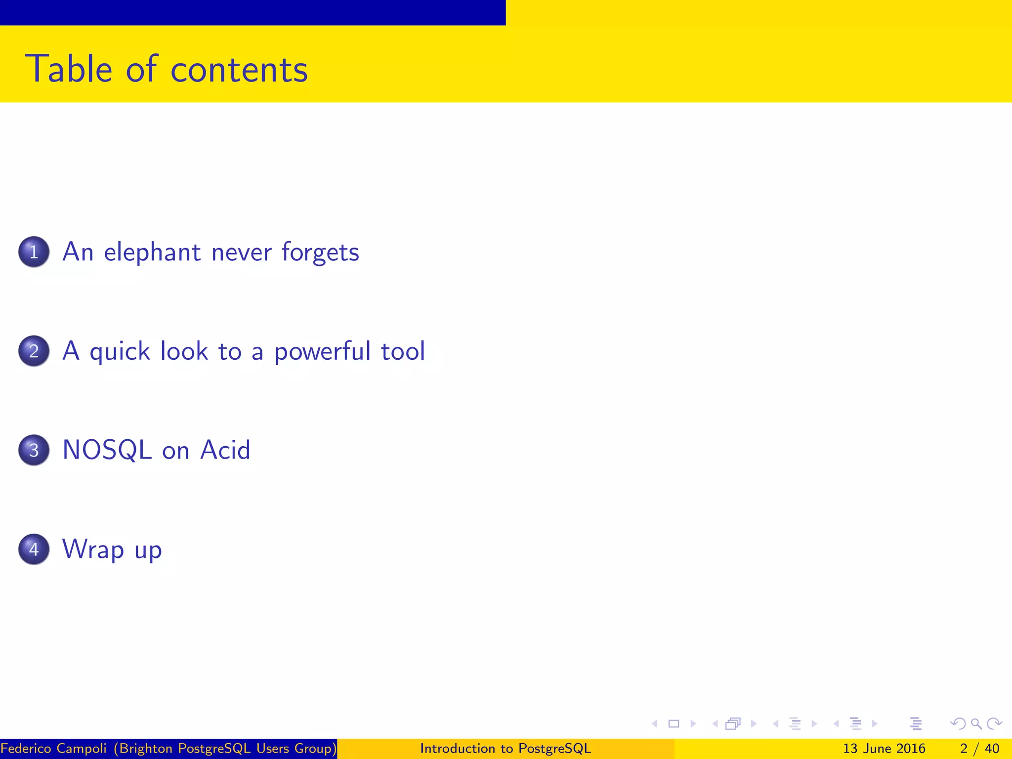 Table of contents
1 An elephant never forgets
2 A quick look to a powerful tool
3 NOSQL on Acid
4 Wrap up
Federico Campoli (Brighton PostgreSQL Users Group) Introduction to PostgreSQL 13 June 2016 2 / 40
 