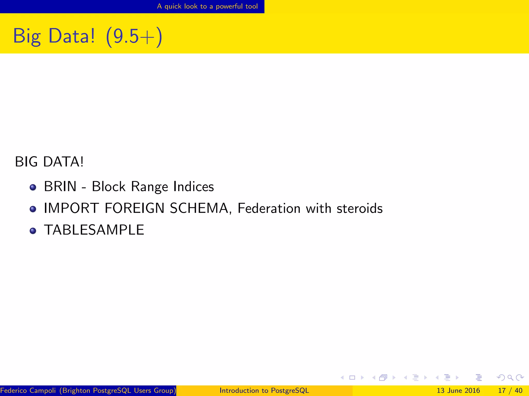 A quick look to a powerful tool
Big Data! (9.5+)
BIG DATA!
BRIN - Block Range Indices
IMPORT FOREIGN SCHEMA, Federation with steroids
TABLESAMPLE
Federico Campoli (Brighton PostgreSQL Users Group) Introduction to PostgreSQL 13 June 2016 17 / 40
 