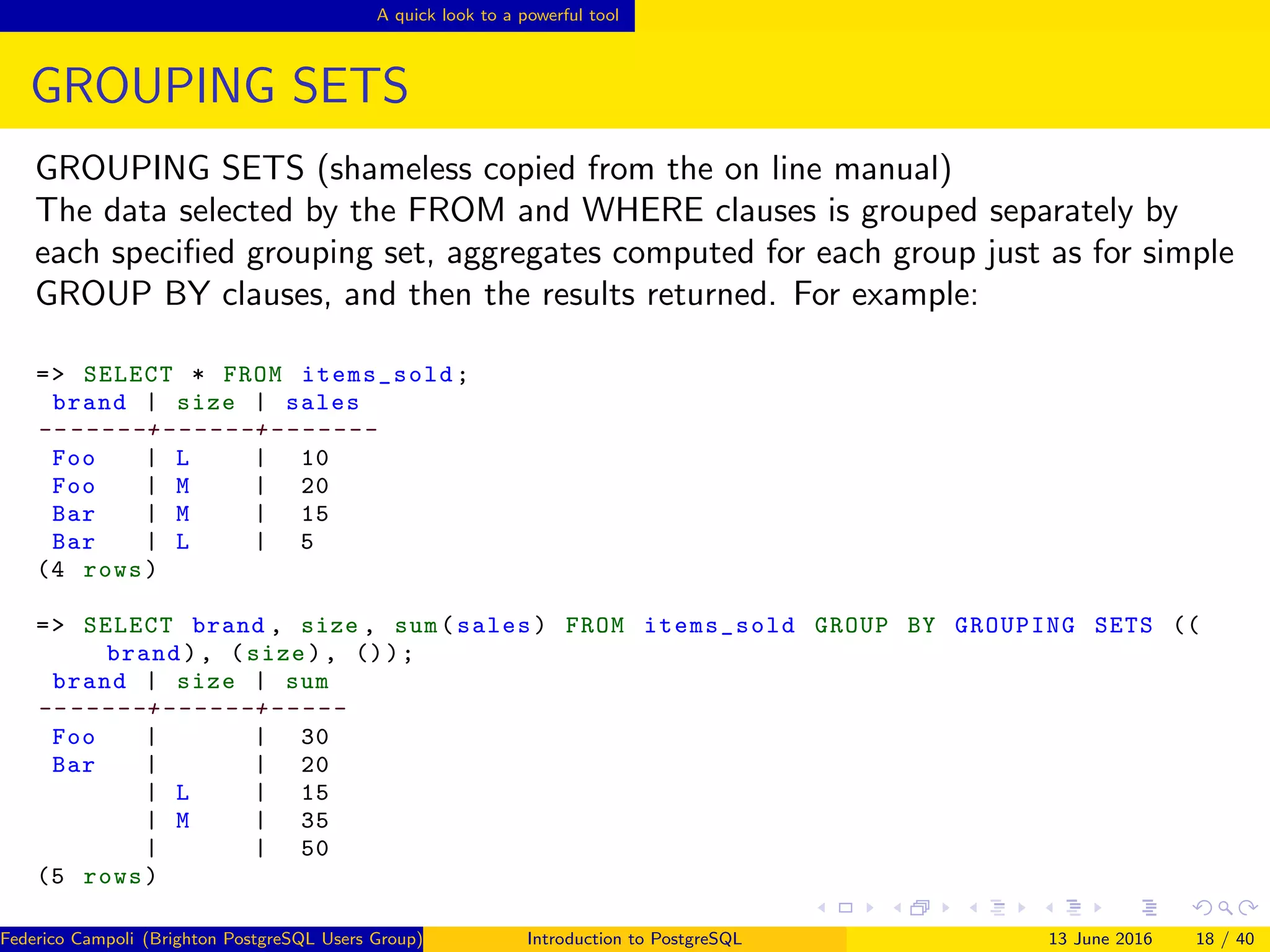 A quick look to a powerful tool
GROUPING SETS
GROUPING SETS (shameless copied from the on line manual)
The data selected by the FROM and WHERE clauses is grouped separately by
each speciﬁed grouping set, aggregates computed for each group just as for simple
GROUP BY clauses, and then the results returned. For example:
=> SELECT * FROM items_sold;
brand | size | sales
-- -----+------+-------
Foo | L | 10
Foo | M | 20
Bar | M | 15
Bar | L | 5
(4 rows)
=> SELECT brand , size , sum(sales) FROM items_sold GROUP BY GROUPING SETS ((
brand), (size), ());
brand | size | sum
-- -----+------+-----
Foo | | 30
Bar | | 20
| L | 15
| M | 35
| | 50
(5 rows)
Federico Campoli (Brighton PostgreSQL Users Group) Introduction to PostgreSQL 13 June 2016 18 / 40
 