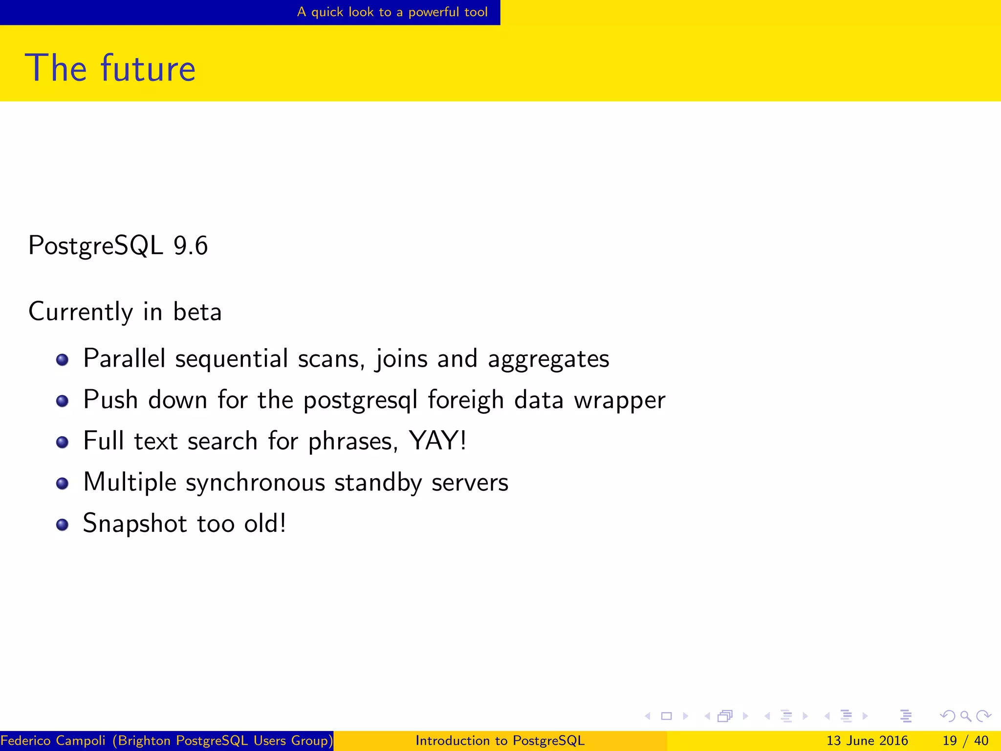 A quick look to a powerful tool
The future
PostgreSQL 9.6
Currently in beta
Parallel sequential scans, joins and aggregates
Push down for the postgresql foreigh data wrapper
Full text search for phrases, YAY!
Multiple synchronous standby servers
Snapshot too old!
Federico Campoli (Brighton PostgreSQL Users Group) Introduction to PostgreSQL 13 June 2016 19 / 40
 