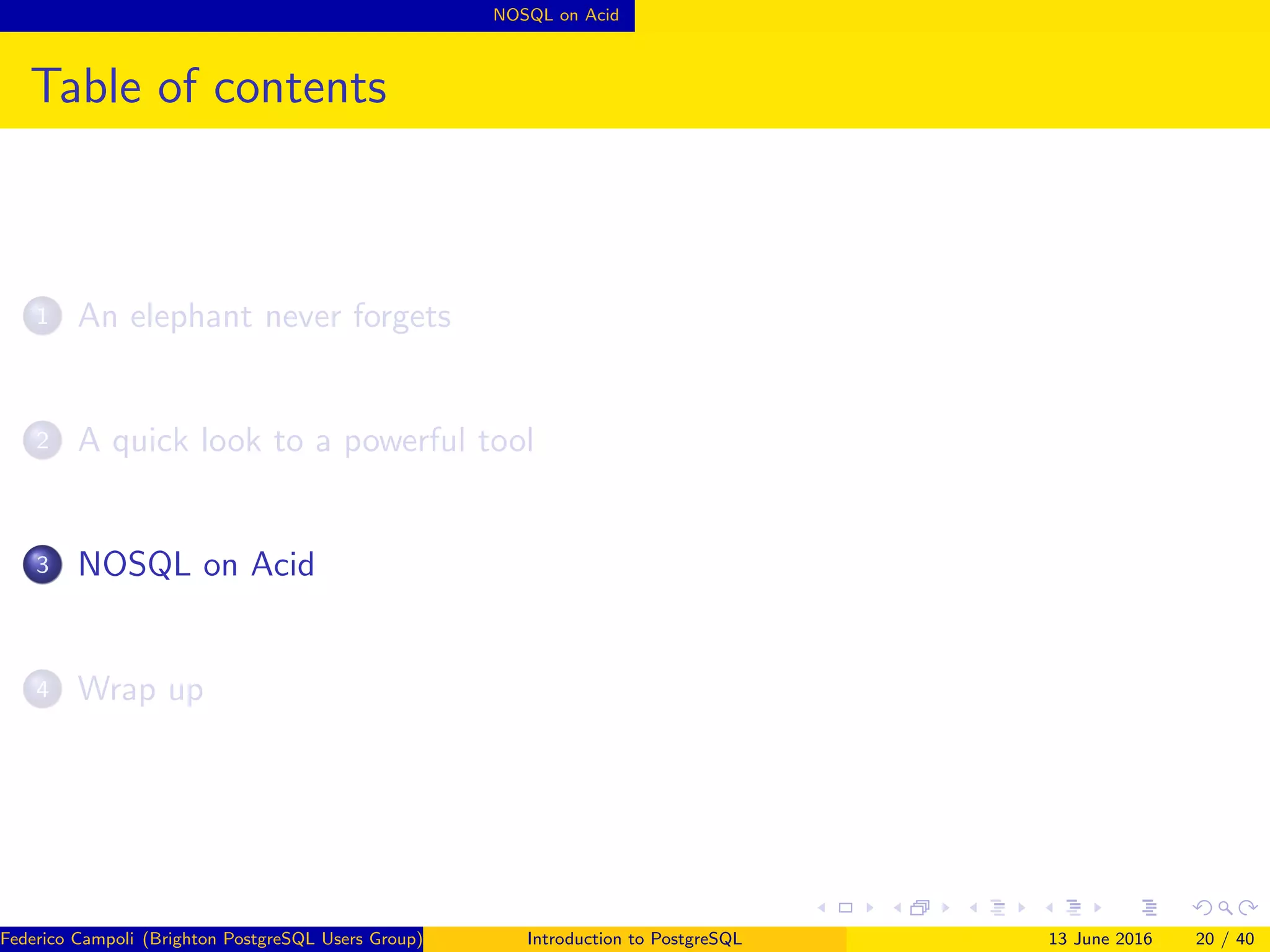 NOSQL on Acid
Table of contents
1 An elephant never forgets
2 A quick look to a powerful tool
3 NOSQL on Acid
4 Wrap up
Federico Campoli (Brighton PostgreSQL Users Group) Introduction to PostgreSQL 13 June 2016 20 / 40
 