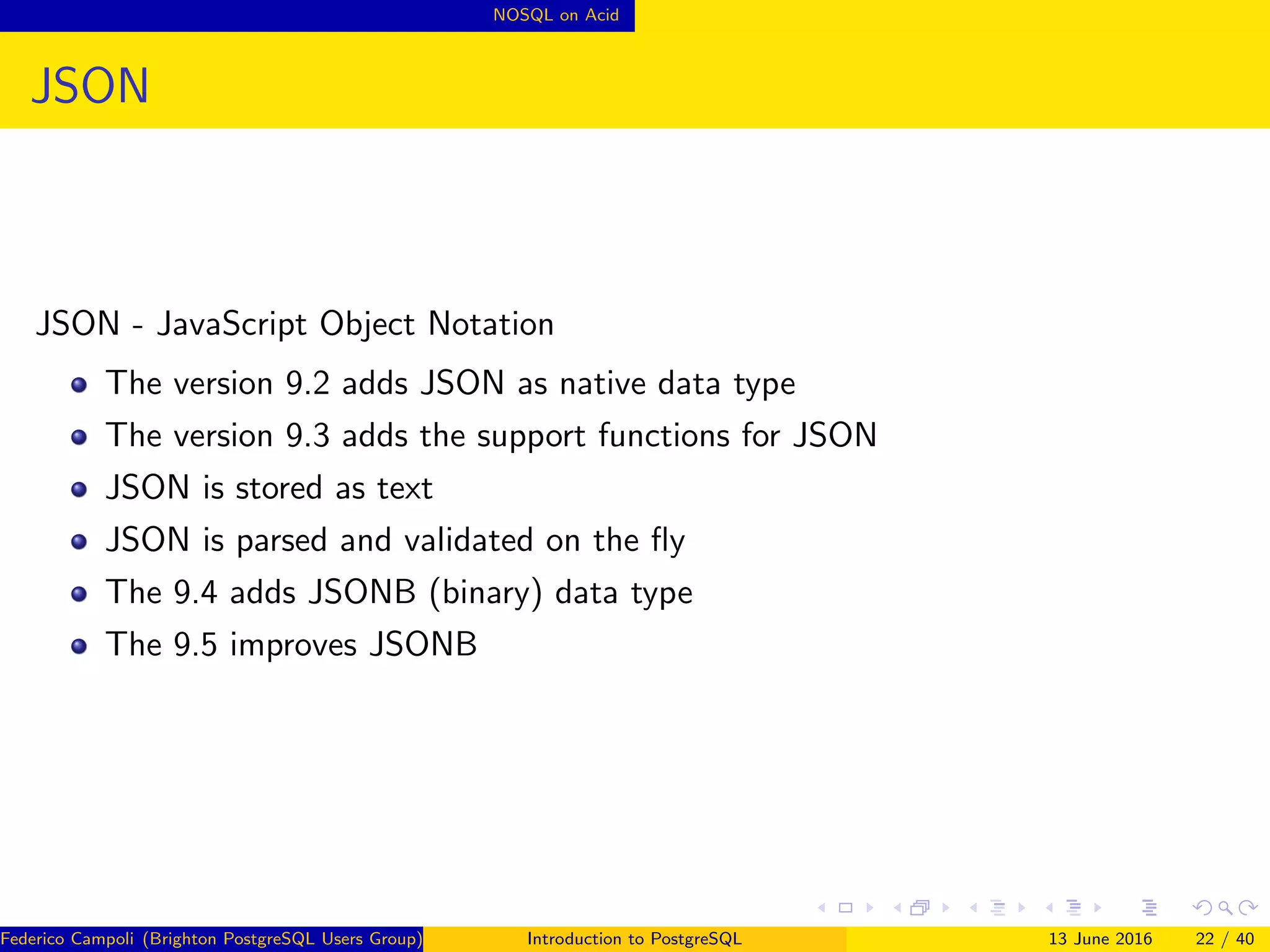NOSQL on Acid
JSON
JSON - JavaScript Object Notation
The version 9.2 adds JSON as native data type
The version 9.3 adds the support functions for JSON
JSON is stored as text
JSON is parsed and validated on the ﬂy
The 9.4 adds JSONB (binary) data type
The 9.5 improves JSONB
Federico Campoli (Brighton PostgreSQL Users Group) Introduction to PostgreSQL 13 June 2016 22 / 40
 