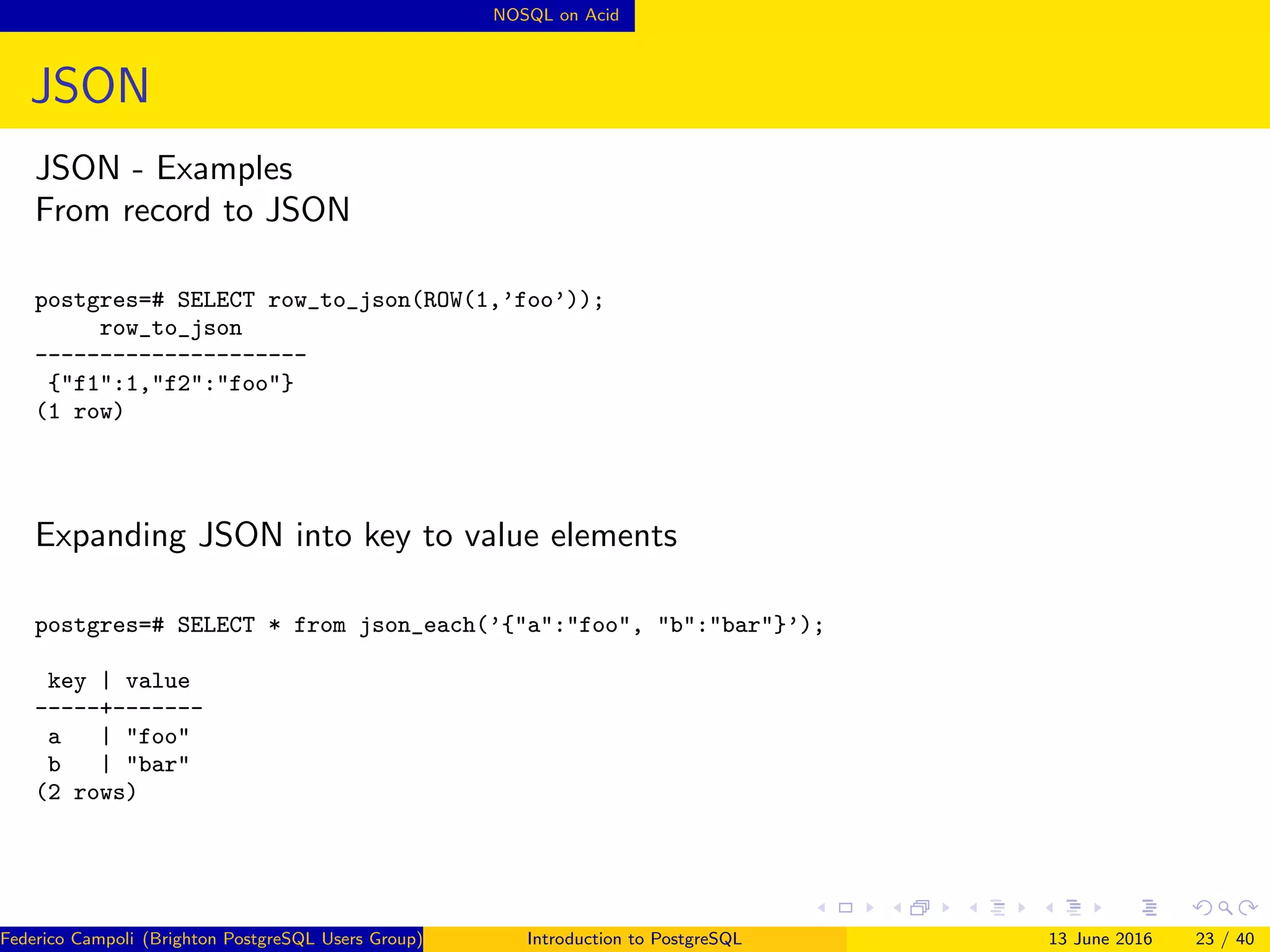 NOSQL on Acid
JSON
JSON - Examples
From record to JSON
postgres=# SELECT row_to_json(ROW(1,’foo’));
row_to_json
---------------------
{"f1":1,"f2":"foo"}
(1 row)
Expanding JSON into key to value elements
postgres=# SELECT * from json_each(’{"a":"foo", "b":"bar"}’);
key | value
-----+-------
a | "foo"
b | "bar"
(2 rows)
Federico Campoli (Brighton PostgreSQL Users Group) Introduction to PostgreSQL 13 June 2016 23 / 40
 