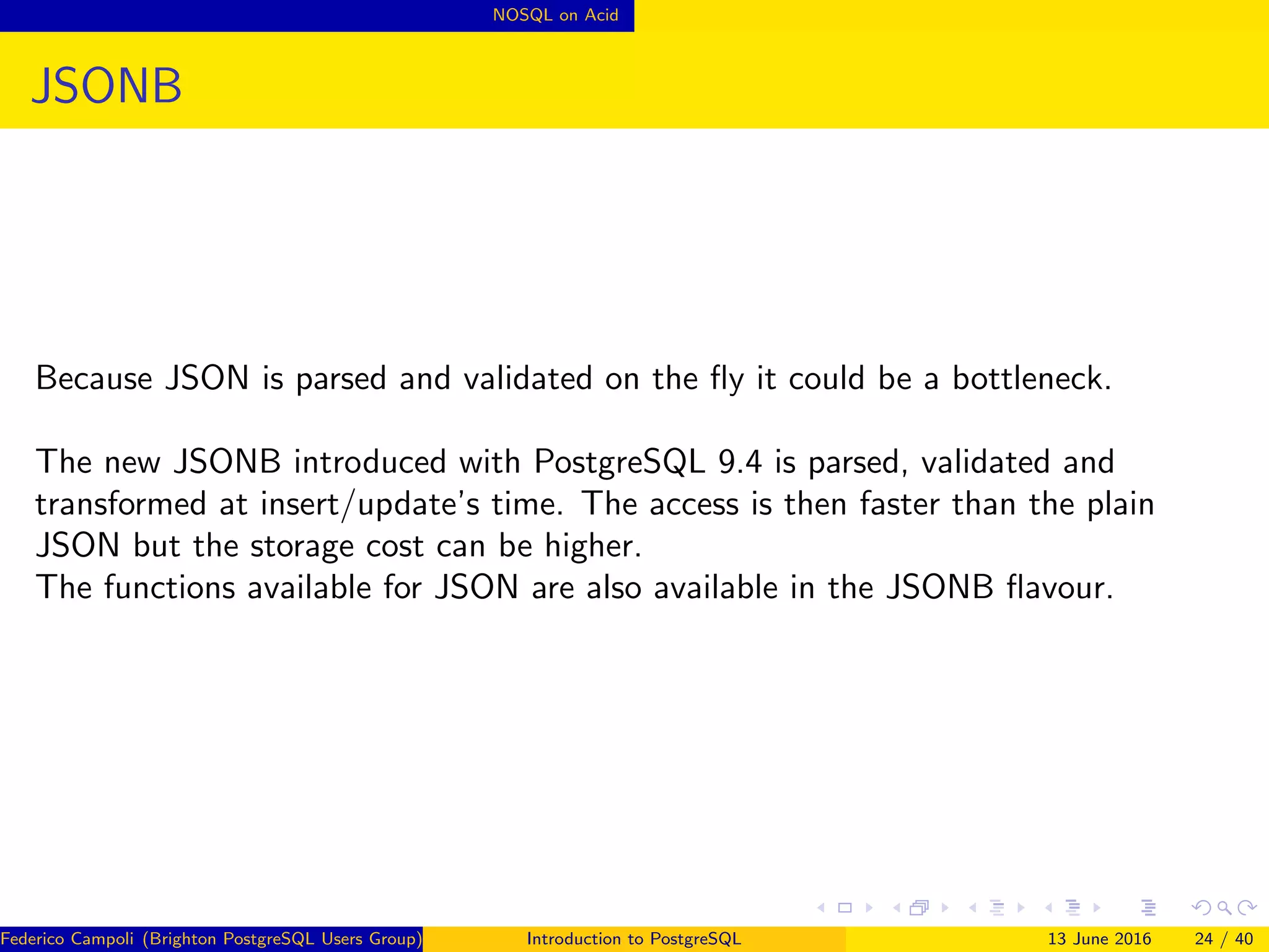 NOSQL on Acid
JSONB
Because JSON is parsed and validated on the ﬂy it could be a bottleneck.
The new JSONB introduced with PostgreSQL 9.4 is parsed, validated and
transformed at insert/update’s time. The access is then faster than the plain
JSON but the storage cost can be higher.
The functions available for JSON are also available in the JSONB ﬂavour.
Federico Campoli (Brighton PostgreSQL Users Group) Introduction to PostgreSQL 13 June 2016 24 / 40
 