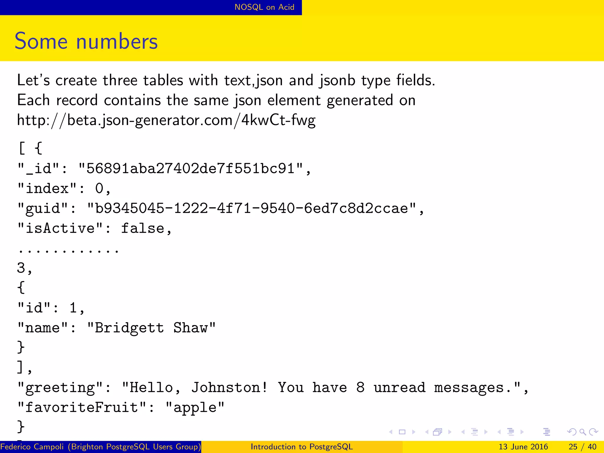 NOSQL on Acid
Some numbers
Let’s create three tables with text,json and jsonb type ﬁelds.
Each record contains the same json element generated on
http://beta.json-generator.com/4kwCt-fwg
[ {
"_id": "56891aba27402de7f551bc91",
"index": 0,
"guid": "b9345045-1222-4f71-9540-6ed7c8d2ccae",
"isActive": false,
............
3,
{
"id": 1,
"name": "Bridgett Shaw"
}
],
"greeting": "Hello, Johnston! You have 8 unread messages.",
"favoriteFruit": "apple"
}
]Federico Campoli (Brighton PostgreSQL Users Group) Introduction to PostgreSQL 13 June 2016 25 / 40
 