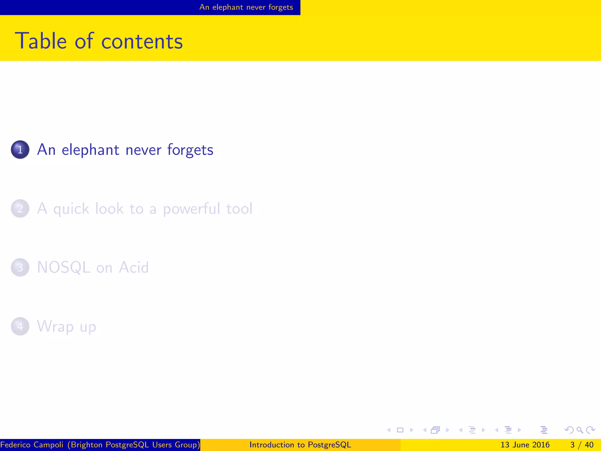 An elephant never forgets
Table of contents
1 An elephant never forgets
2 A quick look to a powerful tool
3 NOSQL on Acid
4 Wrap up
Federico Campoli (Brighton PostgreSQL Users Group) Introduction to PostgreSQL 13 June 2016 3 / 40
 