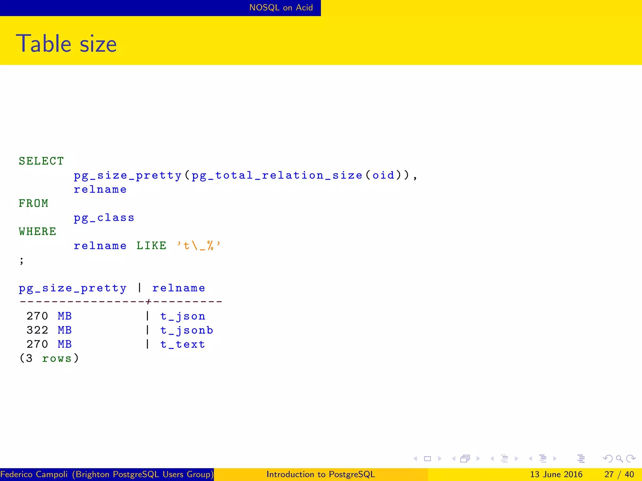 NOSQL on Acid
Table size
SELECT
pg_size_pretty ( pg_total_relation_size (oid)),
relname
FROM
pg_class
WHERE
relname LIKE ’t_%’
;
pg_size_pretty | relname
-- --------------+---------
270 MB | t_json
322 MB | t_jsonb
270 MB | t_text
(3 rows)
Federico Campoli (Brighton PostgreSQL Users Group) Introduction to PostgreSQL 13 June 2016 27 / 40
 