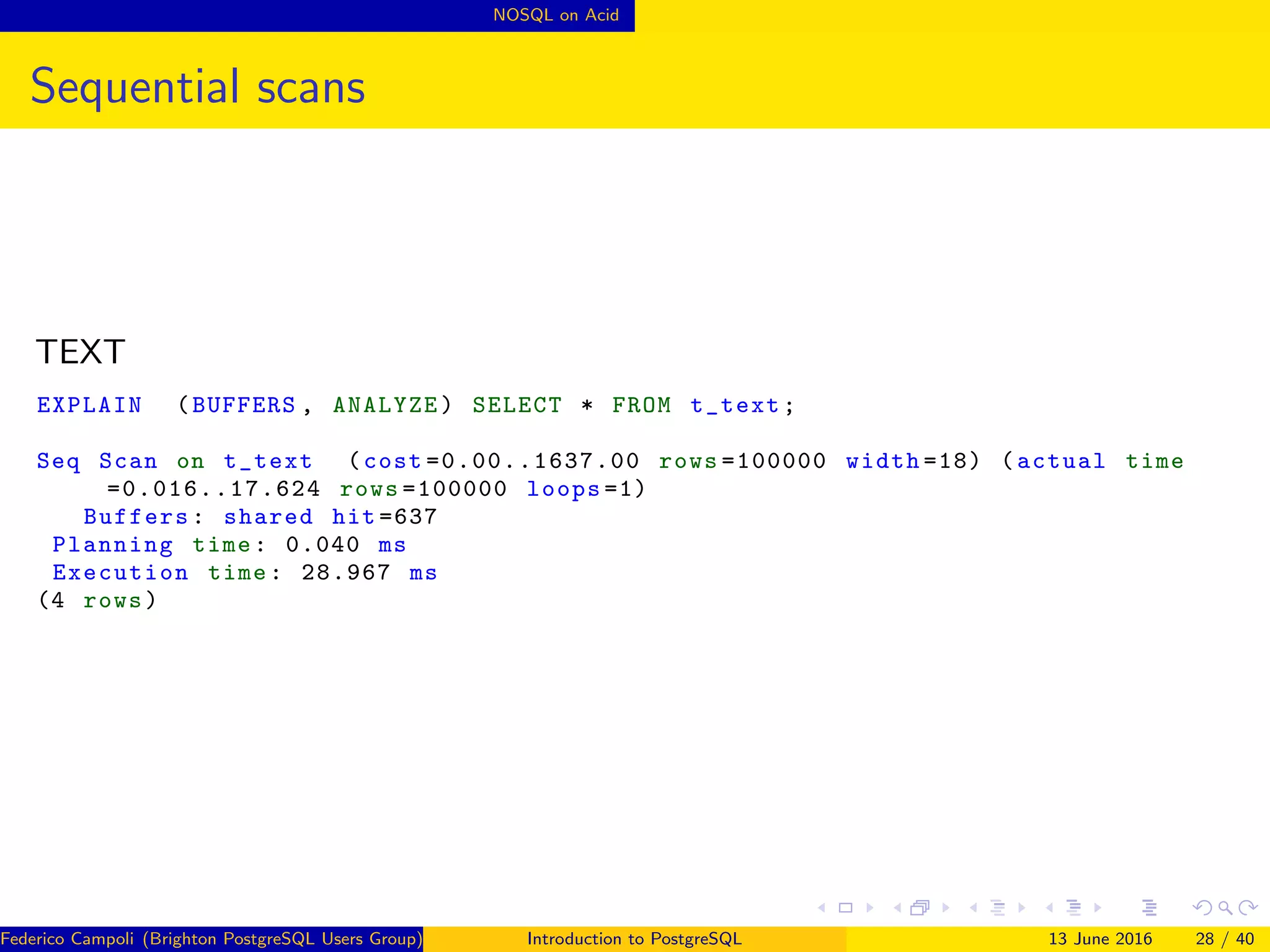 NOSQL on Acid
Sequential scans
TEXT
EXPLAIN (BUFFERS , ANALYZE) SELECT * FROM t_text;
Seq Scan on t_text (cost =0.00..1637.00 rows =100000 width =18) (actual time
=0.016..17.624 rows =100000 loops =1)
Buffers: shared hit =637
Planning time: 0.040 ms
Execution time: 28.967 ms
(4 rows)
Federico Campoli (Brighton PostgreSQL Users Group) Introduction to PostgreSQL 13 June 2016 28 / 40
 