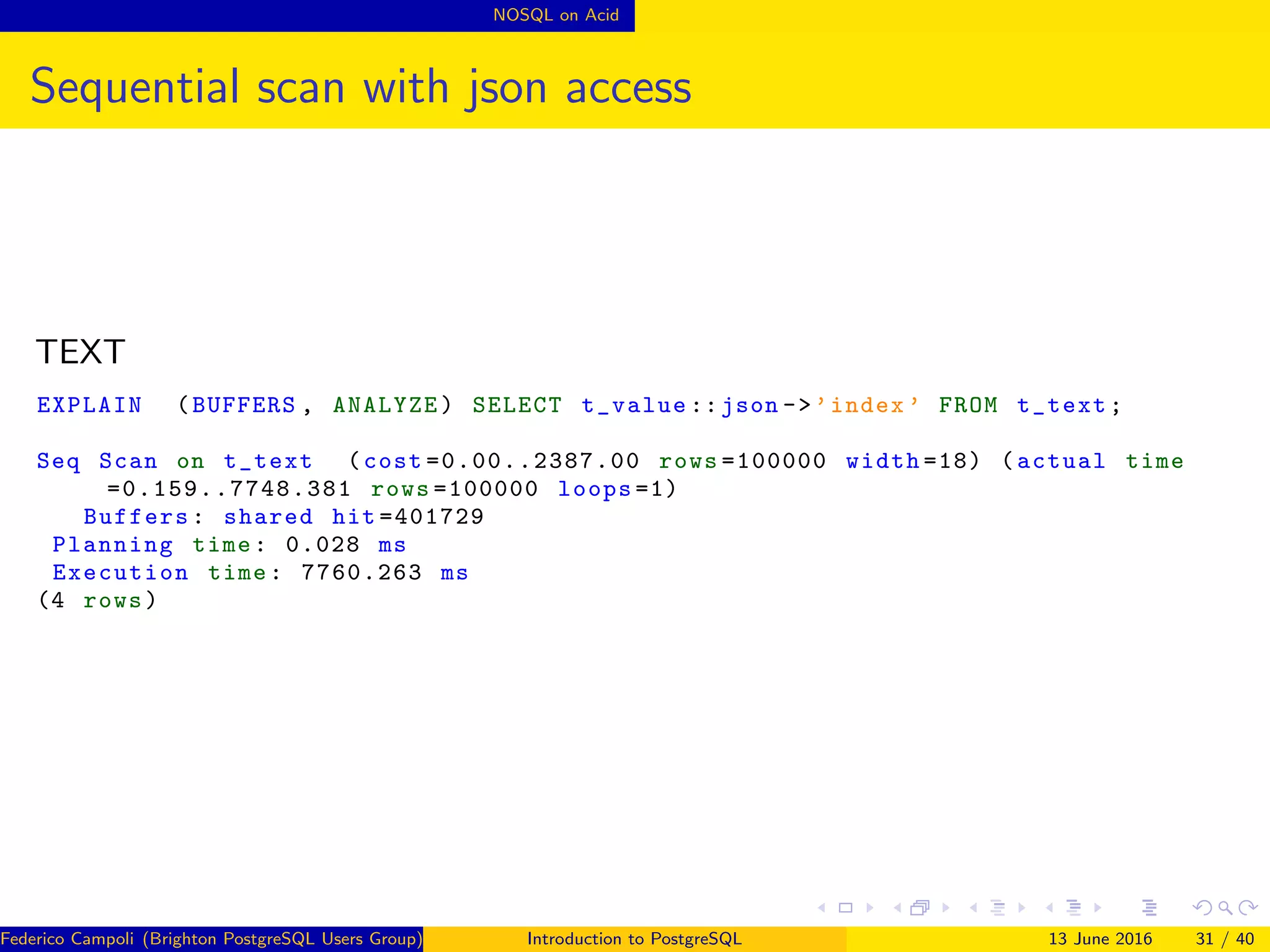 NOSQL on Acid
Sequential scan with json access
TEXT
EXPLAIN (BUFFERS , ANALYZE) SELECT t_value ::json ->’index ’ FROM t_text;
Seq Scan on t_text (cost =0.00..2387.00 rows =100000 width =18) (actual time
=0.159..7748.381 rows =100000 loops =1)
Buffers: shared hit =401729
Planning time: 0.028 ms
Execution time: 7760.263 ms
(4 rows)
Federico Campoli (Brighton PostgreSQL Users Group) Introduction to PostgreSQL 13 June 2016 31 / 40
 