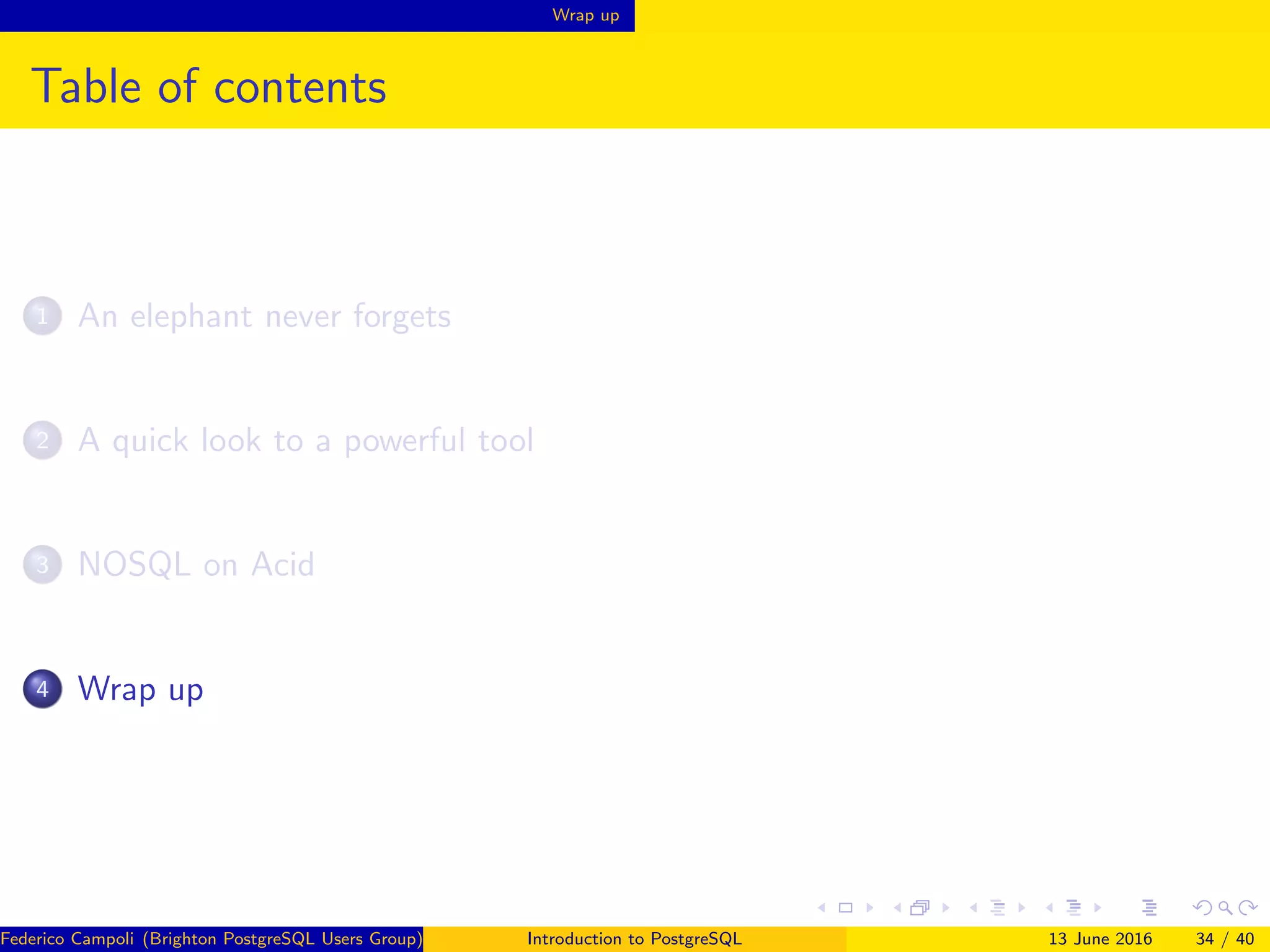 Wrap up
Table of contents
1 An elephant never forgets
2 A quick look to a powerful tool
3 NOSQL on Acid
4 Wrap up
Federico Campoli (Brighton PostgreSQL Users Group) Introduction to PostgreSQL 13 June 2016 34 / 40
 
