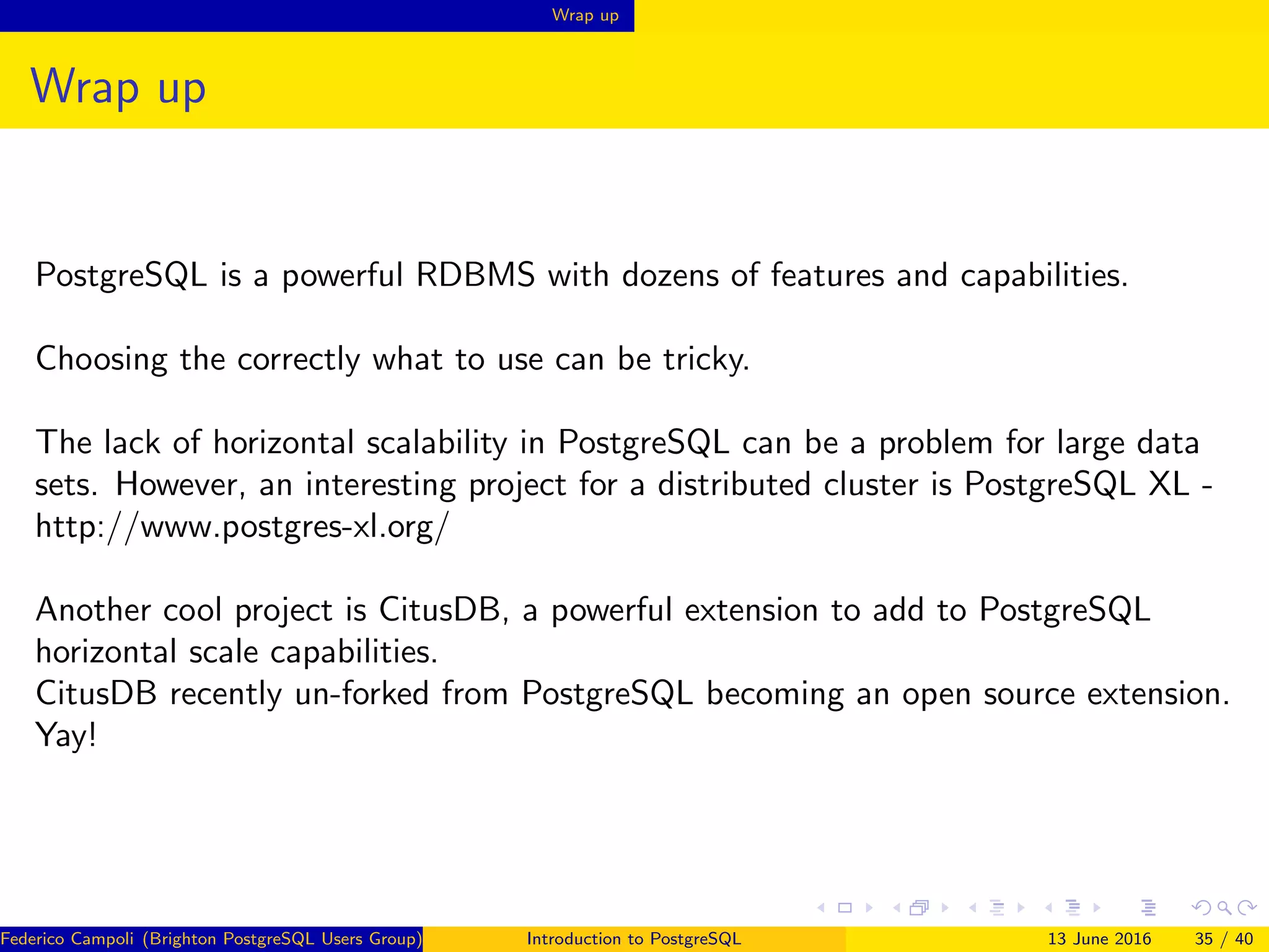 Wrap up
Wrap up
PostgreSQL is a powerful RDBMS with dozens of features and capabilities.
Choosing the correctly what to use can be tricky.
The lack of horizontal scalability in PostgreSQL can be a problem for large data
sets. However, an interesting project for a distributed cluster is PostgreSQL XL -
http://www.postgres-xl.org/
Another cool project is CitusDB, a powerful extension to add to PostgreSQL
horizontal scale capabilities.
CitusDB recently un-forked from PostgreSQL becoming an open source extension.
Yay!
Federico Campoli (Brighton PostgreSQL Users Group) Introduction to PostgreSQL 13 June 2016 35 / 40
 