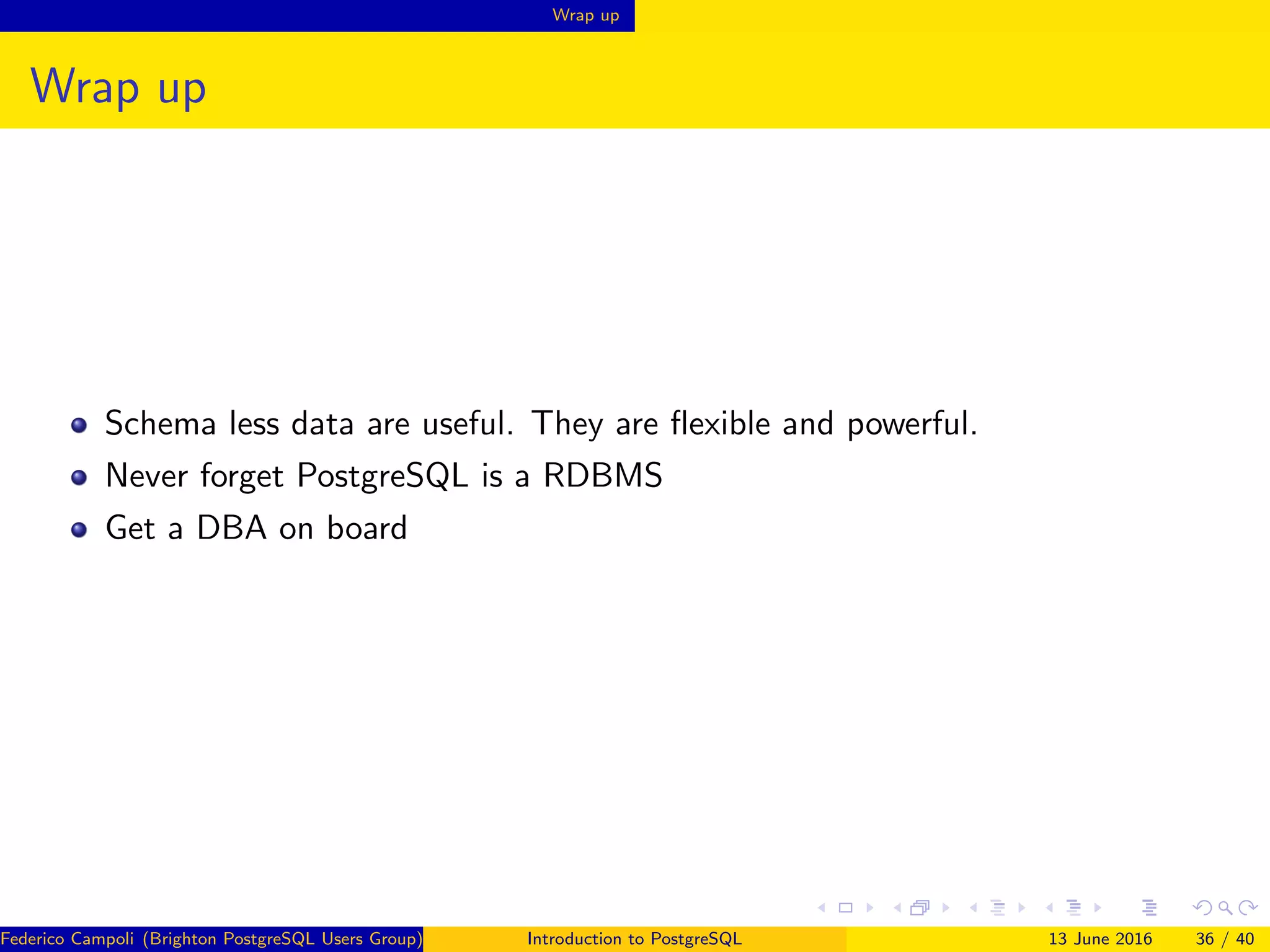 Wrap up
Wrap up
Schema less data are useful. They are ﬂexible and powerful.
Never forget PostgreSQL is a RDBMS
Get a DBA on board
Federico Campoli (Brighton PostgreSQL Users Group) Introduction to PostgreSQL 13 June 2016 36 / 40
 