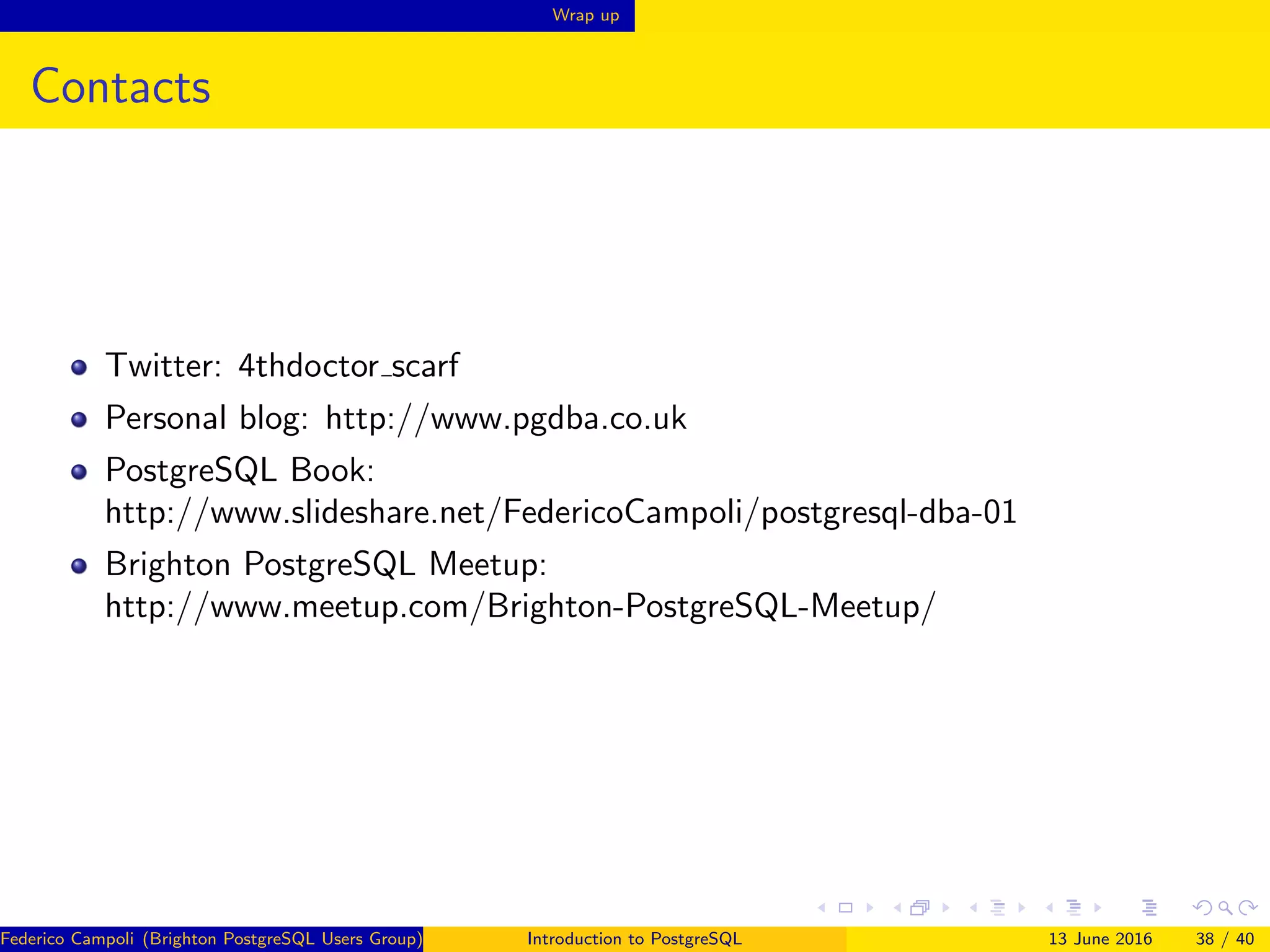 Wrap up
Contacts
Twitter: 4thdoctor scarf
Personal blog: http://www.pgdba.co.uk
PostgreSQL Book:
http://www.slideshare.net/FedericoCampoli/postgresql-dba-01
Brighton PostgreSQL Meetup:
http://www.meetup.com/Brighton-PostgreSQL-Meetup/
Federico Campoli (Brighton PostgreSQL Users Group) Introduction to PostgreSQL 13 June 2016 38 / 40
 