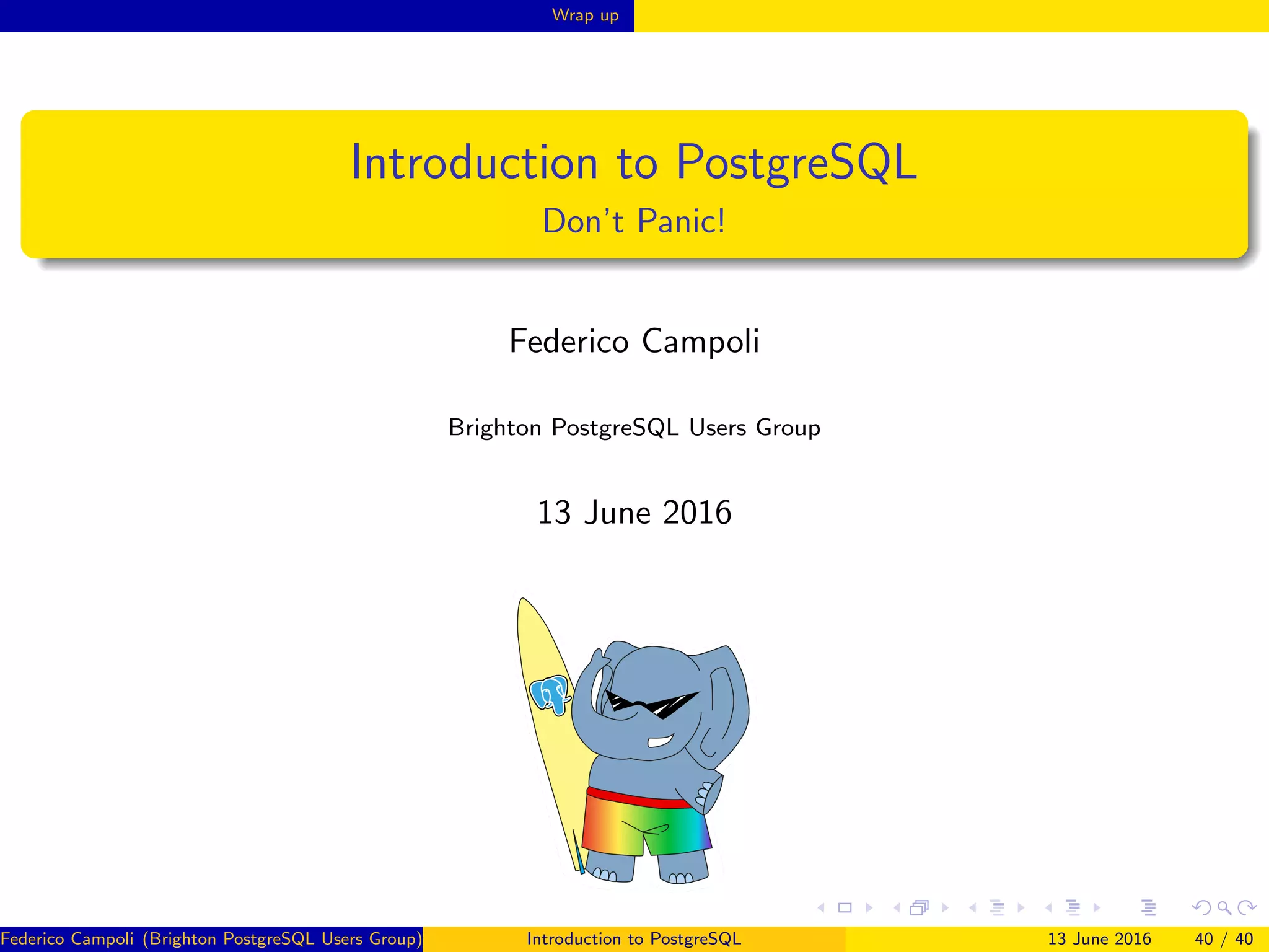 Wrap up
Introduction to PostgreSQL
Don’t Panic!
Federico Campoli
Brighton PostgreSQL Users Group
13 June 2016
Federico Campoli (Brighton PostgreSQL Users Group) Introduction to PostgreSQL 13 June 2016 40 / 40
 