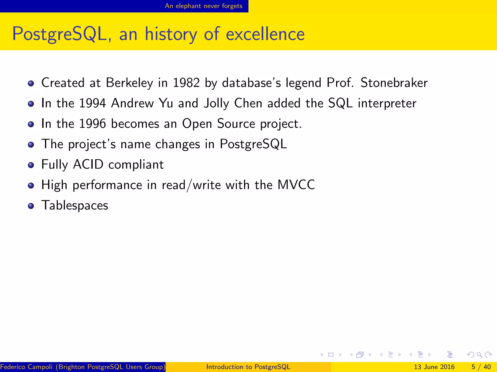 An elephant never forgets
PostgreSQL, an history of excellence
Created at Berkeley in 1982 by database’s legend Prof. Stonebraker
In the 1994 Andrew Yu and Jolly Chen added the SQL interpreter
In the 1996 becomes an Open Source project.
The project’s name changes in PostgreSQL
Fully ACID compliant
High performance in read/write with the MVCC
Tablespaces
Federico Campoli (Brighton PostgreSQL Users Group) Introduction to PostgreSQL 13 June 2016 5 / 40
 