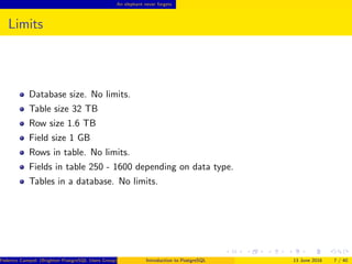An elephant never forgets
Limits
Database size. No limits.
Table size 32 TB
Row size 1.6 TB
Field size 1 GB
Rows in table. No limits.
Fields in table 250 - 1600 depending on data type.
Tables in a database. No limits.
Federico Campoli (Brighton PostgreSQL Users Group) Introduction to PostgreSQL 13 June 2016 7 / 40
 