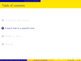 A quick look to a powerful tool
Table of contents
1 An elephant never forgets
2 A quick look to a powerful tool
3 NOSQL on Acid
4 Wrap up
Federico Campoli (Brighton PostgreSQL Users Group) Introduction to PostgreSQL 13 June 2016 8 / 40
 